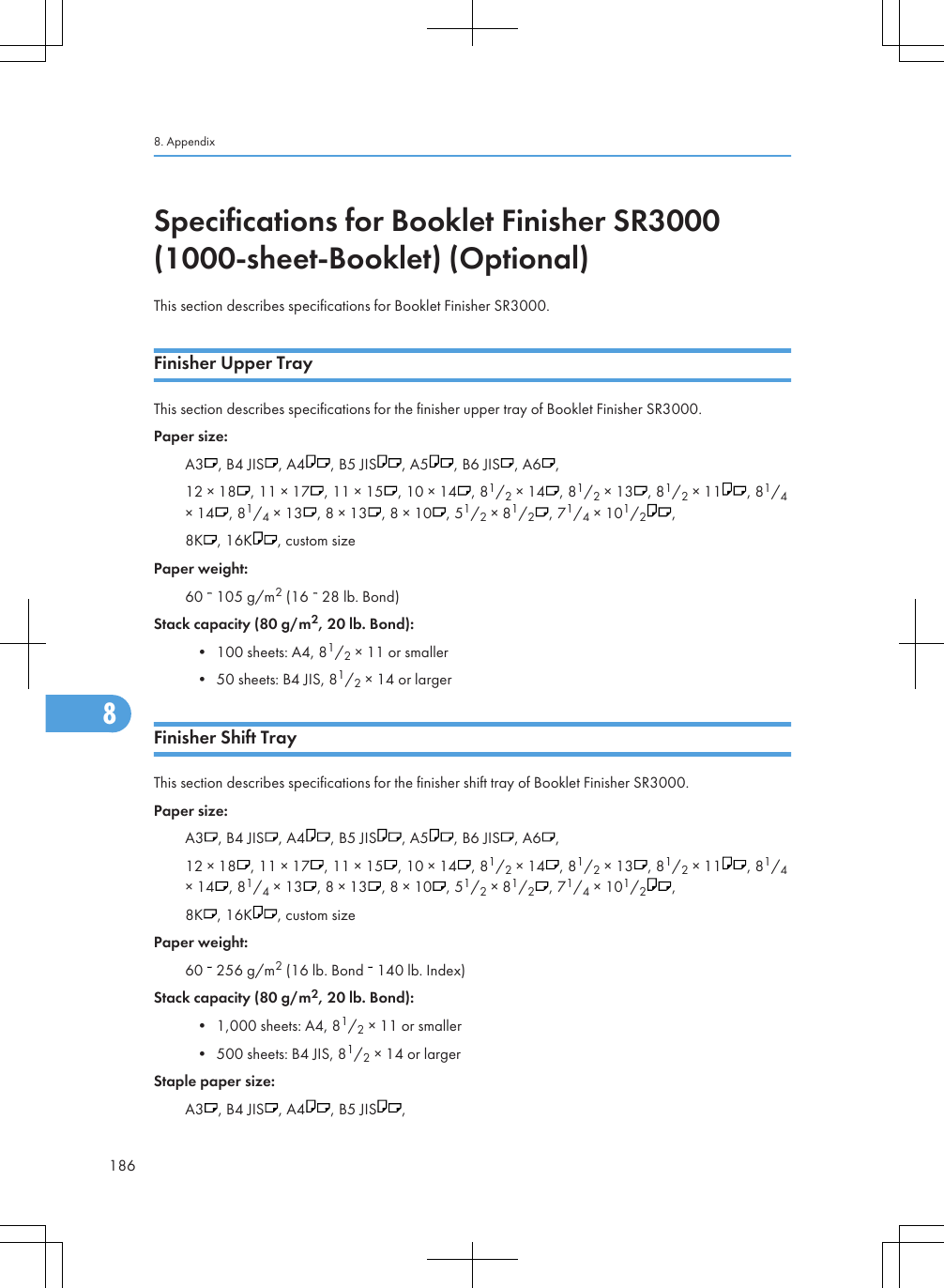 Specifications for Booklet Finisher SR3000(1000-sheet-Booklet) (Optional)This section describes specifications for Booklet Finisher SR3000.Finisher Upper TrayThis section describes specifications for the finisher upper tray of Booklet Finisher SR3000.Paper size:A3 , B4 JIS , A4 , B5 JIS , A5 , B6 JIS , A6 ,12 × 18 , 11 × 17 , 11 × 15 , 10 × 14 , 81/2 × 14 , 81/2 × 13 , 81/2 × 11 , 81/4× 14 , 81/4 × 13 , 8 × 13 , 8 × 10 , 51/2 × 81/2, 71/4 × 101/2,8K , 16K , custom sizePaper weight:60   105 g/m2 (16   28 lb. Bond)Stack capacity (80 g/m2, 20 lb. Bond):• 100 sheets: A4, 81/2 × 11 or smaller• 50 sheets: B4 JIS, 81/2 × 14 or largerFinisher Shift TrayThis section describes specifications for the finisher shift tray of Booklet Finisher SR3000.Paper size:A3 , B4 JIS , A4 , B5 JIS , A5 , B6 JIS , A6 ,12 × 18 , 11 × 17 , 11 × 15 , 10 × 14 , 81/2 × 14 , 81/2 × 13 , 81/2 × 11 , 81/4× 14 , 81/4 × 13 , 8 × 13 , 8 × 10 , 51/2 × 81/2, 71/4 × 101/2,8K , 16K , custom sizePaper weight:60   256 g/m2 (16 lb. Bond   140 lb. Index)Stack capacity (80 g/m2, 20 lb. Bond):• 1,000 sheets: A4, 81/2 × 11 or smaller• 500 sheets: B4 JIS, 81/2 × 14 or largerStaple paper size:A3 , B4 JIS , A4 , B5 JIS ,8. Appendix1868