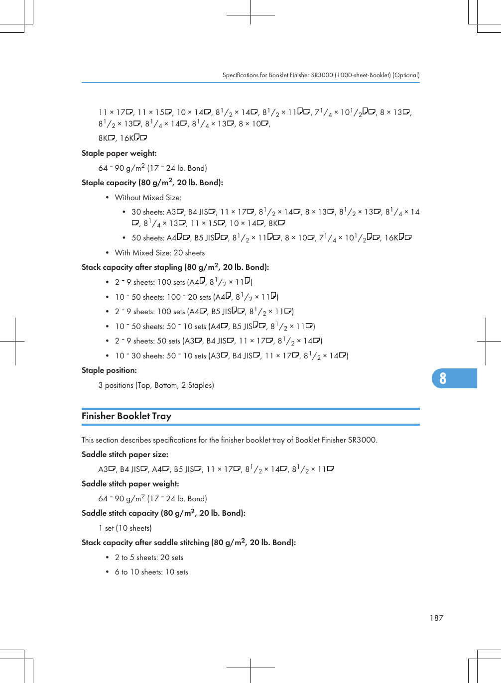11 × 17 , 11 × 15 , 10 × 14 , 81/2 × 14 , 81/2 × 11 , 71/4 × 101/2, 8 × 13 ,81/2 × 13 , 81/4 × 14 , 81/4 × 13 , 8 × 10 ,8K , 16KStaple paper weight:64   90 g/m2 (17   24 lb. Bond)Staple capacity (80 g/m2, 20 lb. Bond):• Without Mixed Size:• 30 sheets: A3 , B4 JIS , 11 × 17 , 81/2 × 14 , 8 × 13 , 81/2 × 13 , 81/4 × 14, 81/4 × 13 , 11 × 15 , 10 × 14 , 8K• 50 sheets: A4 , B5 JIS , 81/2 × 11 , 8 × 10 , 71/4 × 101/2, 16K• With Mixed Size: 20 sheetsStack capacity after stapling (80 g/m2, 20 lb. Bond):• 2   9 sheets: 100 sets (A4 , 81/2 × 11 )• 10   50 sheets: 100   20 sets (A4 , 81/2 × 11 )• 2   9 sheets: 100 sets (A4 , B5 JIS , 81/2 × 11 )• 10   50 sheets: 50   10 sets (A4 , B5 JIS , 81/2 × 11 )• 2   9 sheets: 50 sets (A3 , B4 JIS , 11 × 17 , 81/2 × 14 )• 10   30 sheets: 50   10 sets (A3 , B4 JIS , 11 × 17 , 81/2 × 14 )Staple position:3 positions (Top, Bottom, 2 Staples)Finisher Booklet TrayThis section describes specifications for the finisher booklet tray of Booklet Finisher SR3000.Saddle stitch paper size:A3 , B4 JIS , A4 , B5 JIS , 11 × 17 , 81/2 × 14 , 81/2 × 11Saddle stitch paper weight:64   90 g/m2 (17   24 lb. Bond)Saddle stitch capacity (80 g/m2, 20 lb. Bond):1 set (10 sheets)Stack capacity after saddle stitching (80 g/m2, 20 lb. Bond):• 2 to 5 sheets: 20 sets• 6 to 10 sheets: 10 setsSpecifications for Booklet Finisher SR3000 (1000-sheet-Booklet) (Optional)1878