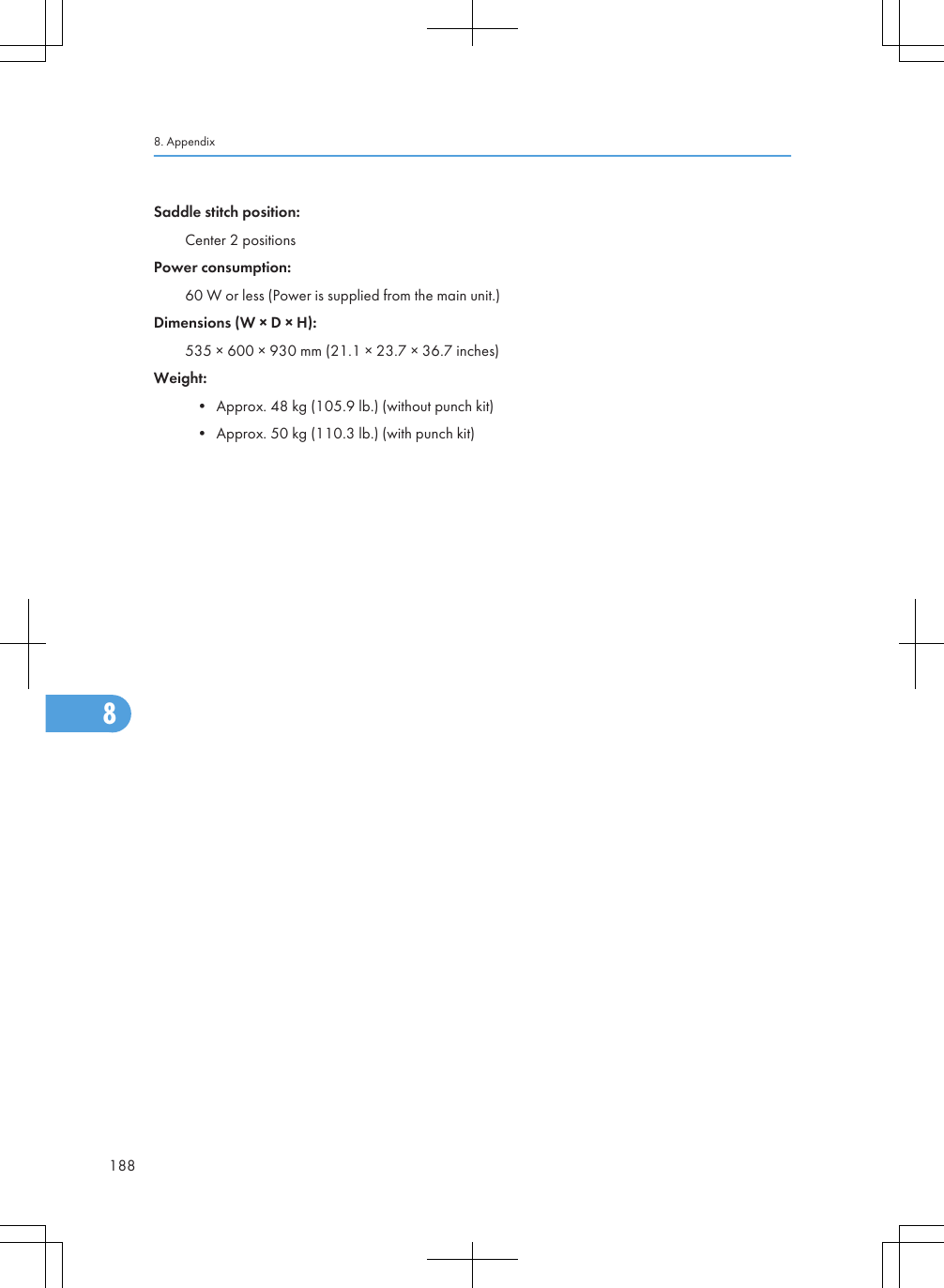 Saddle stitch position:Center 2 positionsPower consumption:60 W or less (Power is supplied from the main unit.)Dimensions (W × D × H):535 × 600 × 930 mm (21.1 × 23.7 × 36.7 inches)Weight:• Approx. 48 kg (105.9 lb.) (without punch kit)• Approx. 50 kg (110.3 lb.) (with punch kit)8. Appendix1888