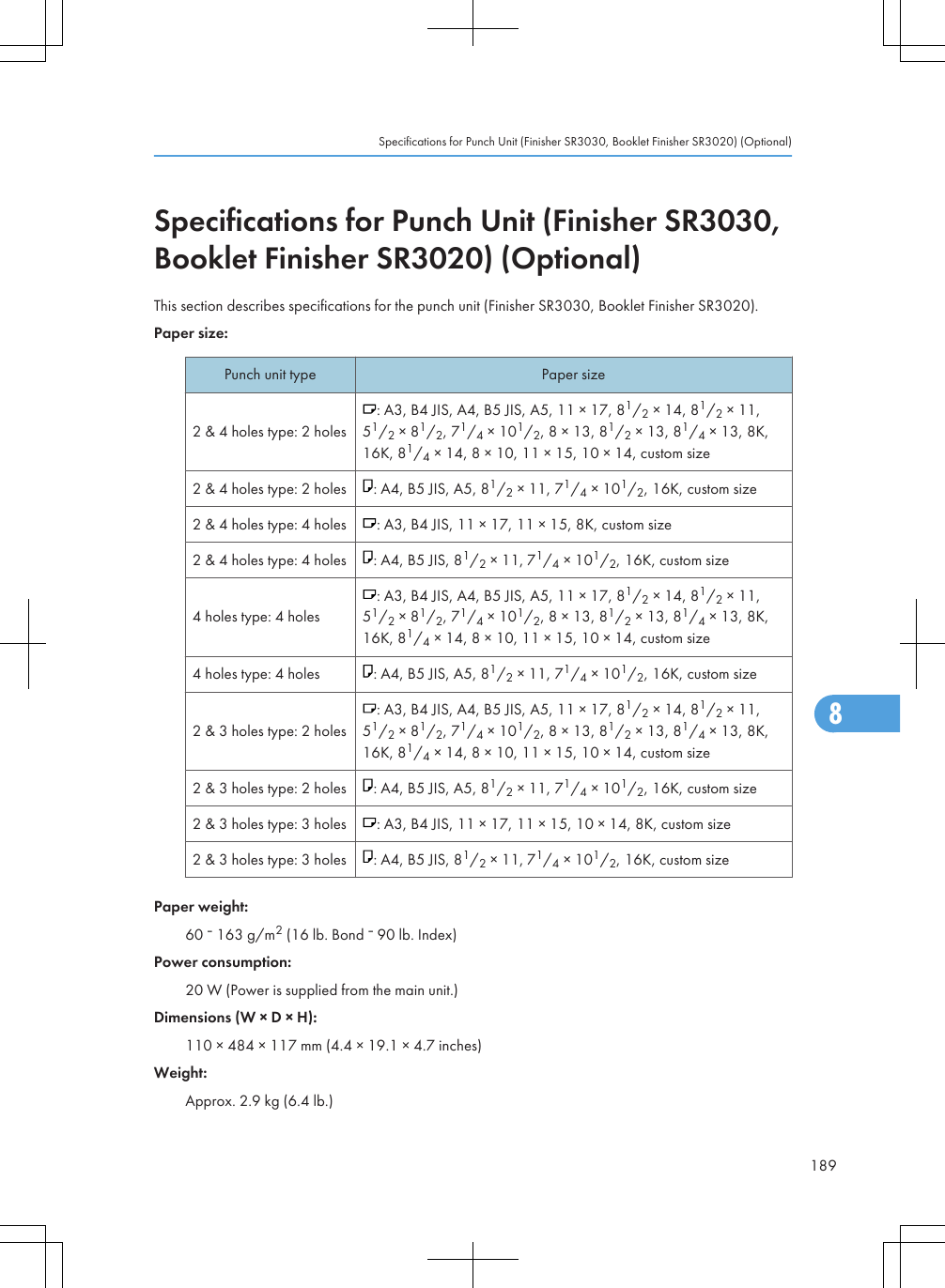 Specifications for Punch Unit (Finisher SR3030,Booklet Finisher SR3020) (Optional)This section describes specifications for the punch unit (Finisher SR3030, Booklet Finisher SR3020).Paper size:Punch unit type Paper size2 &amp; 4 holes type: 2 holes: A3, B4 JIS, A4, B5 JIS, A5, 11 × 17, 81/2 × 14, 81/2 × 11,51/2 × 81/2, 71/4 × 101/2, 8 × 13, 81/2 × 13, 81/4 × 13, 8K,16K, 81/4 × 14, 8 × 10, 11 × 15, 10 × 14, custom size2 &amp; 4 holes type: 2 holes : A4, B5 JIS, A5, 81/2 × 11, 71/4 × 101/2, 16K, custom size2 &amp; 4 holes type: 4 holes : A3, B4 JIS, 11 × 17, 11 × 15, 8K, custom size2 &amp; 4 holes type: 4 holes : A4, B5 JIS, 81/2 × 11, 71/4 × 101/2, 16K, custom size4 holes type: 4 holes: A3, B4 JIS, A4, B5 JIS, A5, 11 × 17, 81/2 × 14, 81/2 × 11,51/2 × 81/2, 71/4 × 101/2, 8 × 13, 81/2 × 13, 81/4 × 13, 8K,16K, 81/4 × 14, 8 × 10, 11 × 15, 10 × 14, custom size4 holes type: 4 holes : A4, B5 JIS, A5, 81/2 × 11, 71/4 × 101/2, 16K, custom size2 &amp; 3 holes type: 2 holes: A3, B4 JIS, A4, B5 JIS, A5, 11 × 17, 81/2 × 14, 81/2 × 11,51/2 × 81/2, 71/4 × 101/2, 8 × 13, 81/2 × 13, 81/4 × 13, 8K,16K, 81/4 × 14, 8 × 10, 11 × 15, 10 × 14, custom size2 &amp; 3 holes type: 2 holes : A4, B5 JIS, A5, 81/2 × 11, 71/4 × 101/2, 16K, custom size2 &amp; 3 holes type: 3 holes : A3, B4 JIS, 11 × 17, 11 × 15, 10 × 14, 8K, custom size2 &amp; 3 holes type: 3 holes : A4, B5 JIS, 81/2 × 11, 71/4 × 101/2, 16K, custom sizePaper weight:60   163 g/m2 (16 lb. Bond   90 lb. Index)Power consumption:20 W (Power is supplied from the main unit.)Dimensions (W × D × H):110 × 484 × 117 mm (4.4 × 19.1 × 4.7 inches)Weight:Approx. 2.9 kg (6.4 lb.)Specifications for Punch Unit (Finisher SR3030, Booklet Finisher SR3020) (Optional)1898