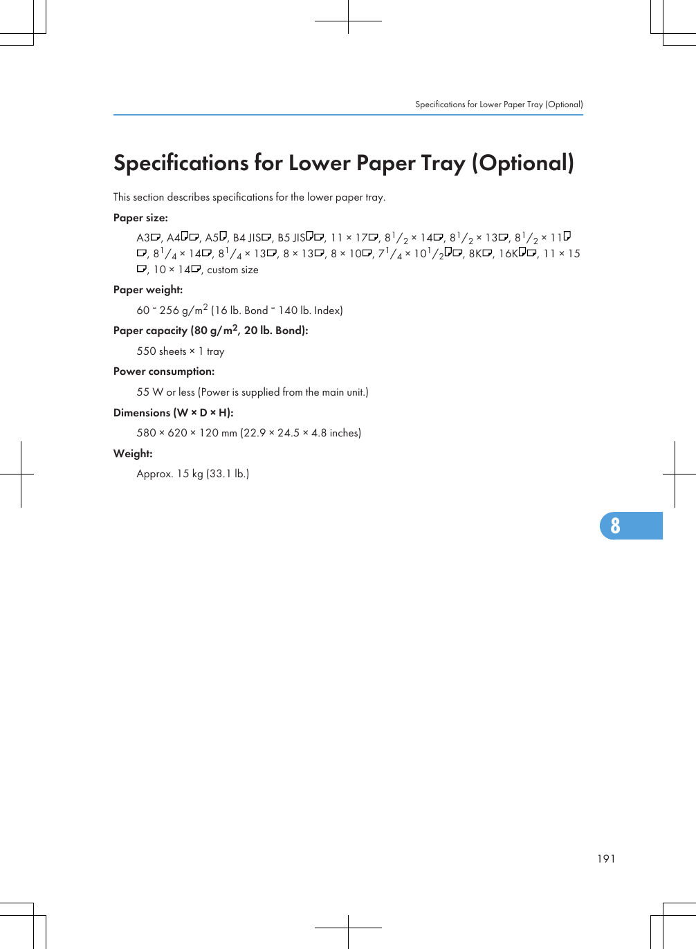 Specifications for Lower Paper Tray (Optional)This section describes specifications for the lower paper tray.Paper size:A3 , A4 , A5 , B4 JIS , B5 JIS , 11 × 17 , 81/2 × 14 , 81/2 × 13 , 81/2 × 11, 81/4 × 14 , 81/4 × 13 , 8 × 13 , 8 × 10 , 71/4 × 101/2, 8K , 16K , 11 × 15, 10 × 14 , custom sizePaper weight:60   256 g/m2 (16 lb. Bond   140 lb. Index)Paper capacity (80 g/m2, 20 lb. Bond):550 sheets × 1 trayPower consumption:55 W or less (Power is supplied from the main unit.)Dimensions (W × D × H):580 × 620 × 120 mm (22.9 × 24.5 × 4.8 inches)Weight:Approx. 15 kg (33.1 lb.)Specifications for Lower Paper Tray (Optional)1918