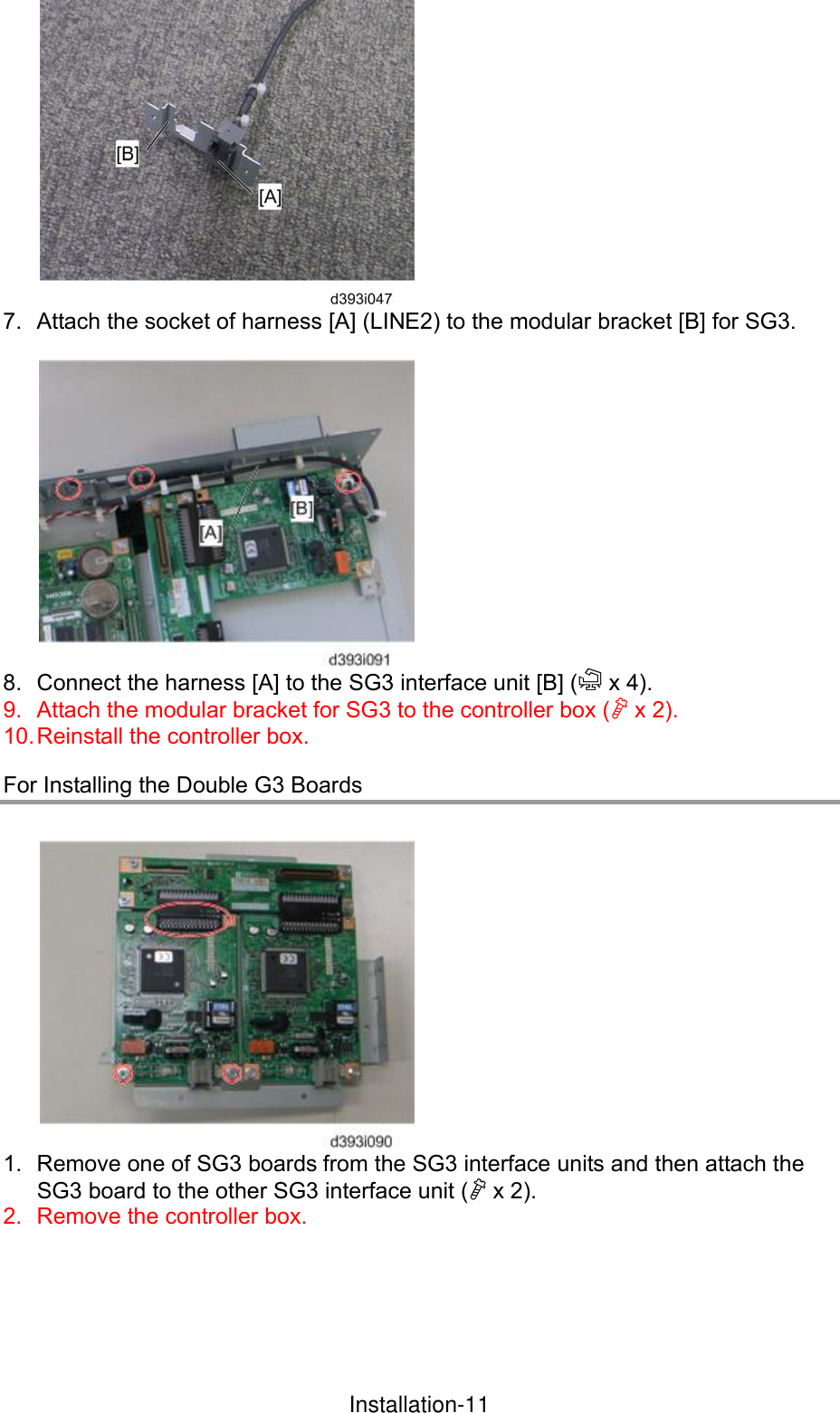  7.  Attach the socket of harness [A] (LINE2) to the modular bracket [B] for SG3.   8.  Connect the harness [A] to the SG3 interface unit [B] ( x 4). 9.  Attach the modular bracket for SG3 to the controller box ( x 2). 10. Reinstall the controller box. For Installing the Double G3 Boards   1.  Remove one of SG3 boards from the SG3 interface units and then attach the SG3 board to the other SG3 interface unit ( x 2).   2.  Remove the controller box.  InstallationInstallation-11