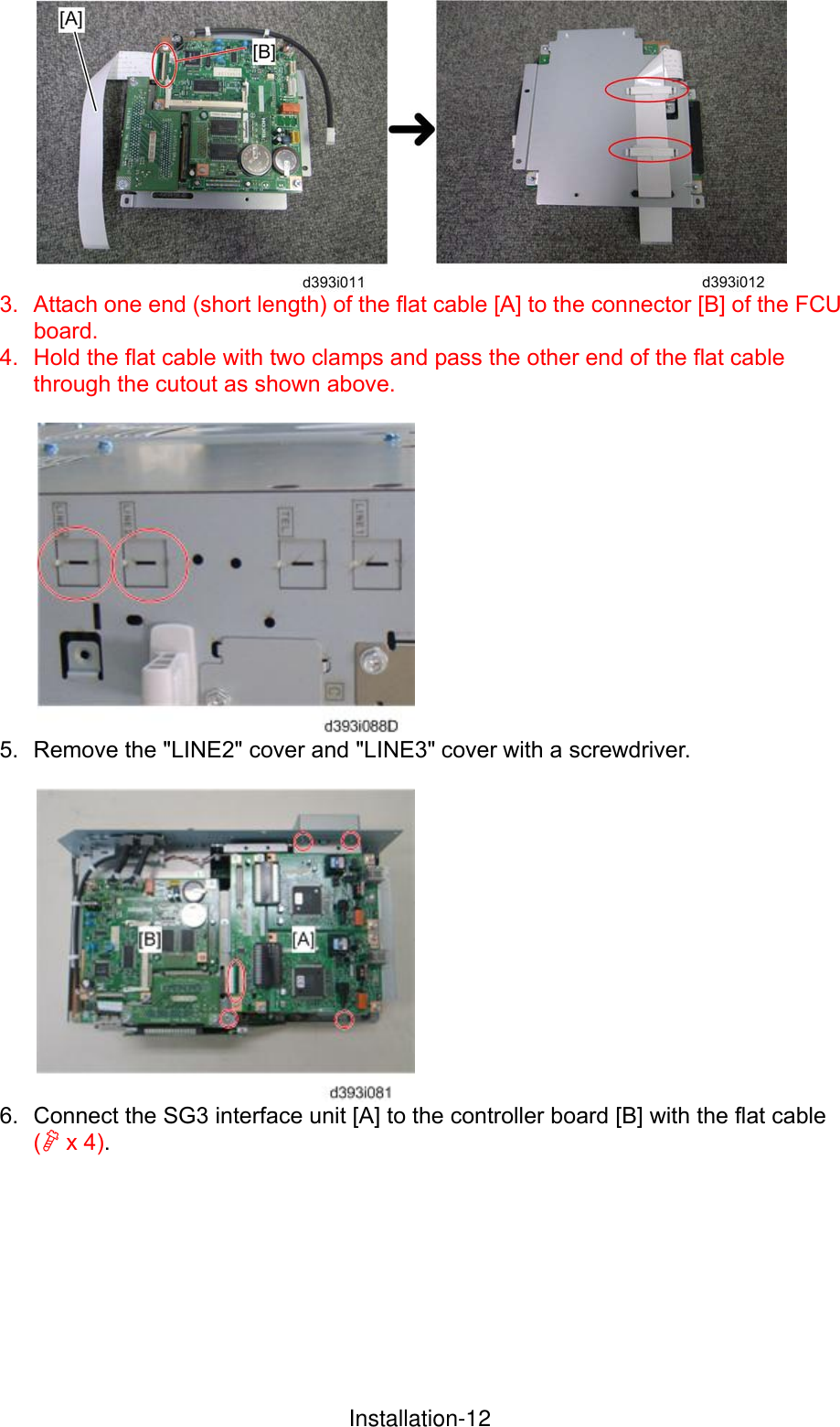  3.  Attach one end (short length) of the flat cable [A] to the connector [B] of the FCU board. 4.  Hold the flat cable with two clamps and pass the other end of the flat cable through the cutout as shown above.   5.  Remove the &quot;LINE2&quot; cover and &quot;LINE3&quot; cover with a screwdriver.   6.  Connect the SG3 interface unit [A] to the controller board [B] with the flat cable ( x 4).      InstallationInstallation-12