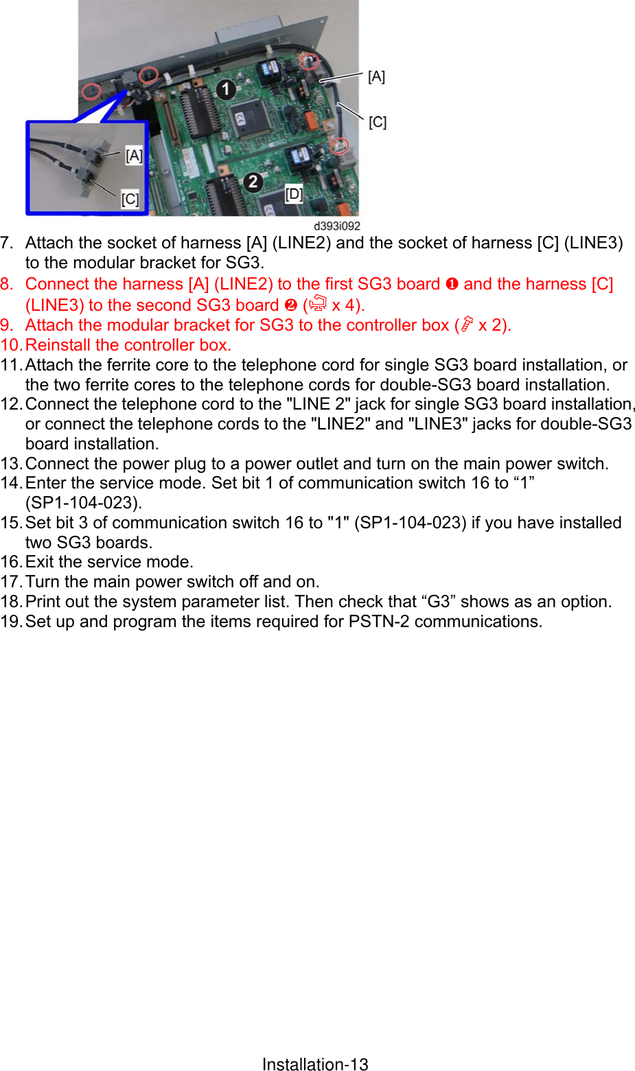  7.  Attach the socket of harness [A] (LINE2) and the socket of harness [C] (LINE3) to the modular bracket for SG3. 8.  Connect the harness [A] (LINE2) to the first SG3 board ¶ and the harness [C] (LINE3) to the second SG3 board · ( x 4). 9.  Attach the modular bracket for SG3 to the controller box ( x 2). 10. Reinstall the controller box. 11. Attach the ferrite core to the telephone cord for single SG3 board installation, or the two ferrite cores to the telephone cords for double-SG3 board installation. 12. Connect the telephone cord to the &quot;LINE 2&quot; jack for single SG3 board installation, or connect the telephone cords to the &quot;LINE2&quot; and &quot;LINE3&quot; jacks for double-SG3 board installation. 13. Connect the power plug to a power outlet and turn on the main power switch. 14. Enter the service mode. Set bit 1 of communication switch 16 to “1” (SP1-104-023). 15. Set bit 3 of communication switch 16 to &quot;1&quot; (SP1-104-023) if you have installed two SG3 boards. 16. Exit the service mode. 17. Turn the main power switch off and on. 18. Print out the system parameter list. Then check that “G3” shows as an option. 19. Set up and program the items required for PSTN-2 communications. InstallationInstallation-13