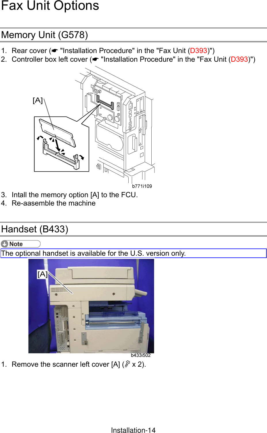 Fax Unit Options Memory Unit (G578) 1.  Rear cover (* &quot;Installation Procedure&quot; in the &quot;Fax Unit (D393)&quot;) 2.  Controller box left cover (* &quot;Installation Procedure&quot; in the &quot;Fax Unit (D393)&quot;)  3.  Intall the memory option [A] to the FCU. 4.  Re-aasemble the machine Handset (B433)  The optional handset is available for the U.S. version only.  1.  Remove the scanner left cover [A] ( x 2). InstallationInstallation-14