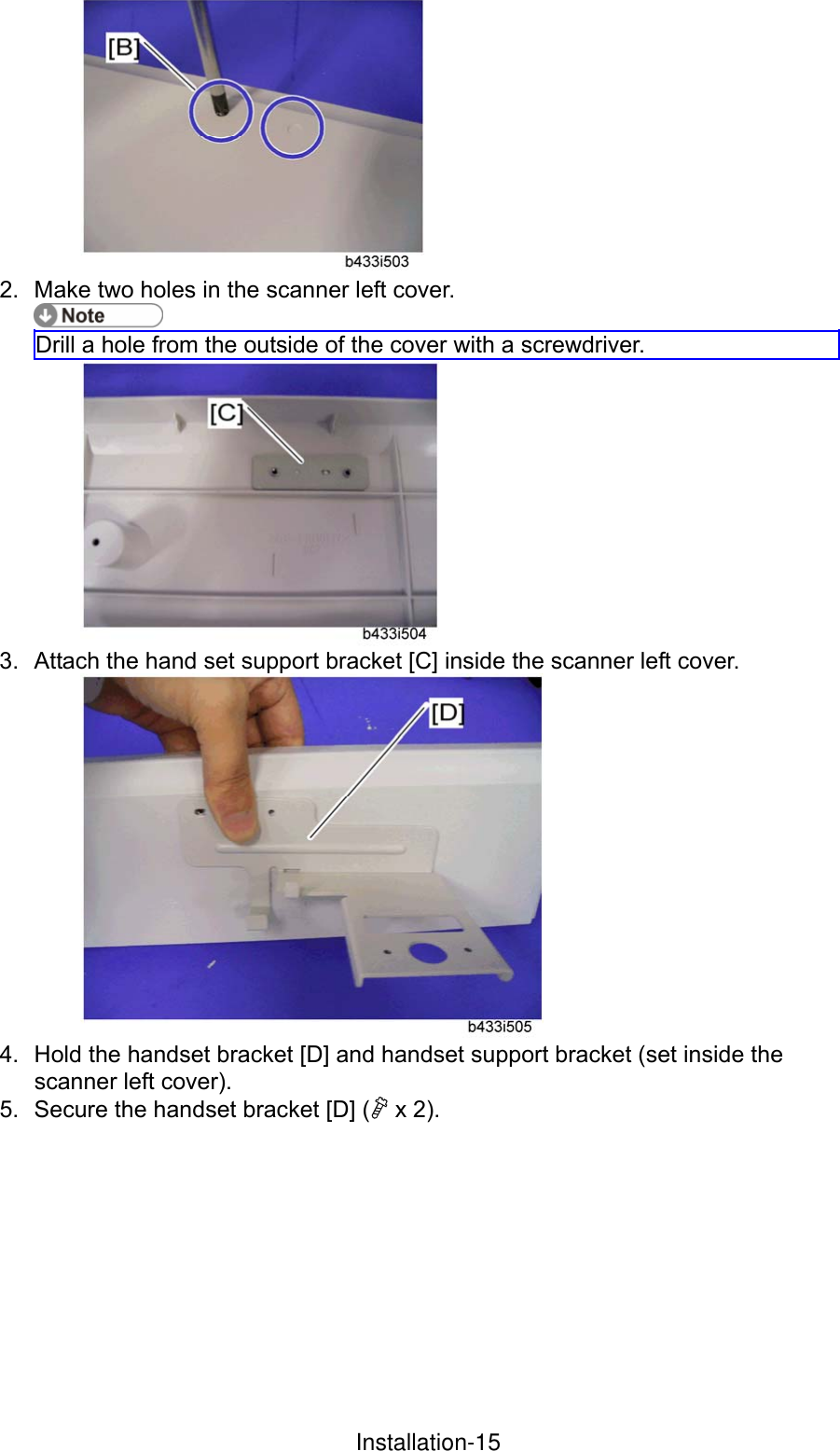  2.  Make two holes in the scanner left cover.  Drill a hole from the outside of the cover with a screwdriver.  3.  Attach the hand set support bracket [C] inside the scanner left cover.  4.  Hold the handset bracket [D] and handset support bracket (set inside the scanner left cover).   5.  Secure the handset bracket [D] ( x 2). InstallationInstallation-15