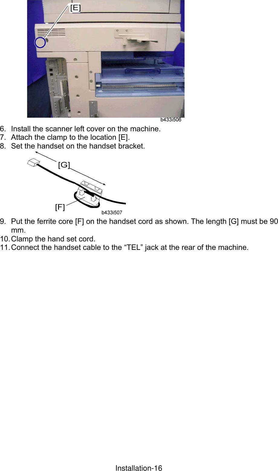  6.  Install the scanner left cover on the machine. 7.  Attach the clamp to the location [E]. 8.  Set the handset on the handset bracket.  9.  Put the ferrite core [F] on the handset cord as shown. The length [G] must be 90 mm. 10. Clamp the hand set cord. 11. Connect the handset cable to the “TEL” jack at the rear of the machine.  InstallationInstallation-16