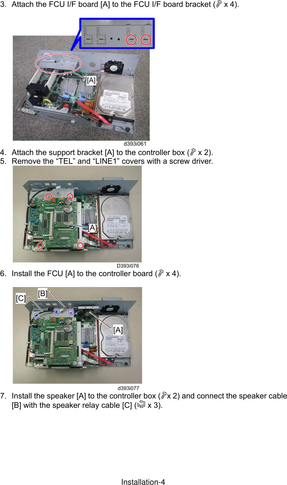 3.  Attach the FCU I/F board [A] to the FCU I/F board bracket ( x 4).   4.  Attach the support bracket [A] to the controller box ( x 2). 5.  Remove the “TEL” and “LINE1” covers with a screw driver.  6.  Install the FCU [A] to the controller board ( x 4).   7.  Install the speaker [A] to the controller box (x 2) and connect the speaker cable [B] with the speaker relay cable [C] ( x 3).  InstallationInstallation-4