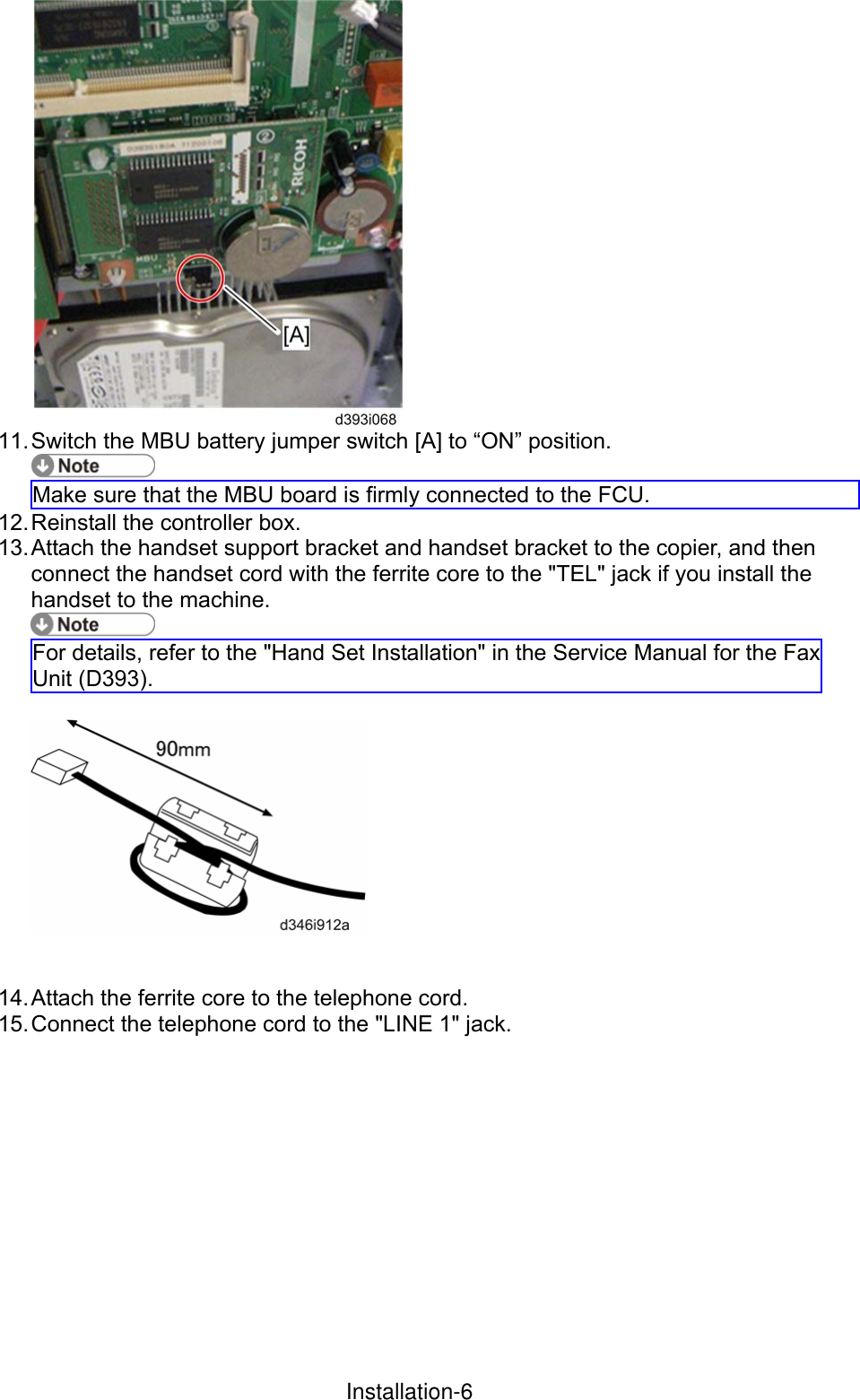  11. Switch the MBU battery jumper switch [A] to “ON” position.  Make sure that the MBU board is firmly connected to the FCU. 12. Reinstall the controller box. 13. Attach the handset support bracket and handset bracket to the copier, and then connect the handset cord with the ferrite core to the &quot;TEL&quot; jack if you install the handset to the machine.    For details, refer to the &quot;Hand Set Installation&quot; in the Service Manual for the Fax Unit (D393).     14. Attach the ferrite core to the telephone cord. 15. Connect the telephone cord to the &quot;LINE 1&quot; jack. InstallationInstallation-6