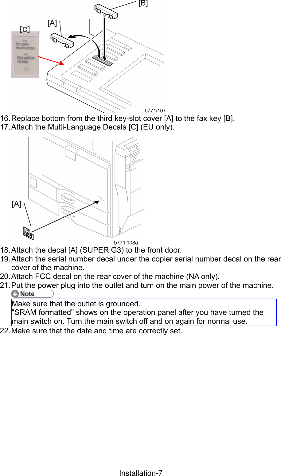  16. Replace bottom from the third key-slot cover [A] to the fax key [B]. 17. Attach  the  Multi-Language Decals [C] (EU only).  18. Attach the decal [A] (SUPER G3) to the front door. 19. Attach the serial number decal under the copier serial number decal on the rear cover of the machine. 20. Attach FCC decal on the rear cover of the machine (NA only). 21. Put the power plug into the outlet and turn on the main power of the machine.  Make sure that the outlet is grounded. &quot;SRAM formatted&quot; shows on the operation panel after you have turned the main switch on. Turn the main switch off and on again for normal use. 22. Make sure that the date and time are correctly set.  InstallationInstallation-7