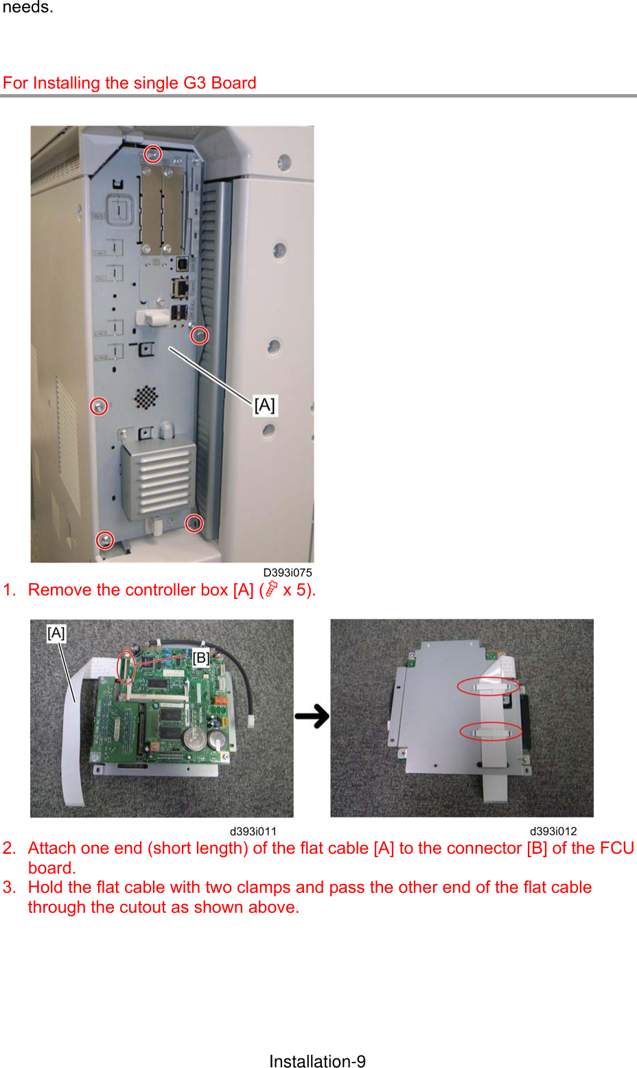 needs.   For Installing the single G3 Board   1.  Remove the controller box [A] ( x 5).   2.  Attach one end (short length) of the flat cable [A] to the connector [B] of the FCU board. 3.  Hold the flat cable with two clamps and pass the other end of the flat cable through the cutout as shown above.  InstallationInstallation-9