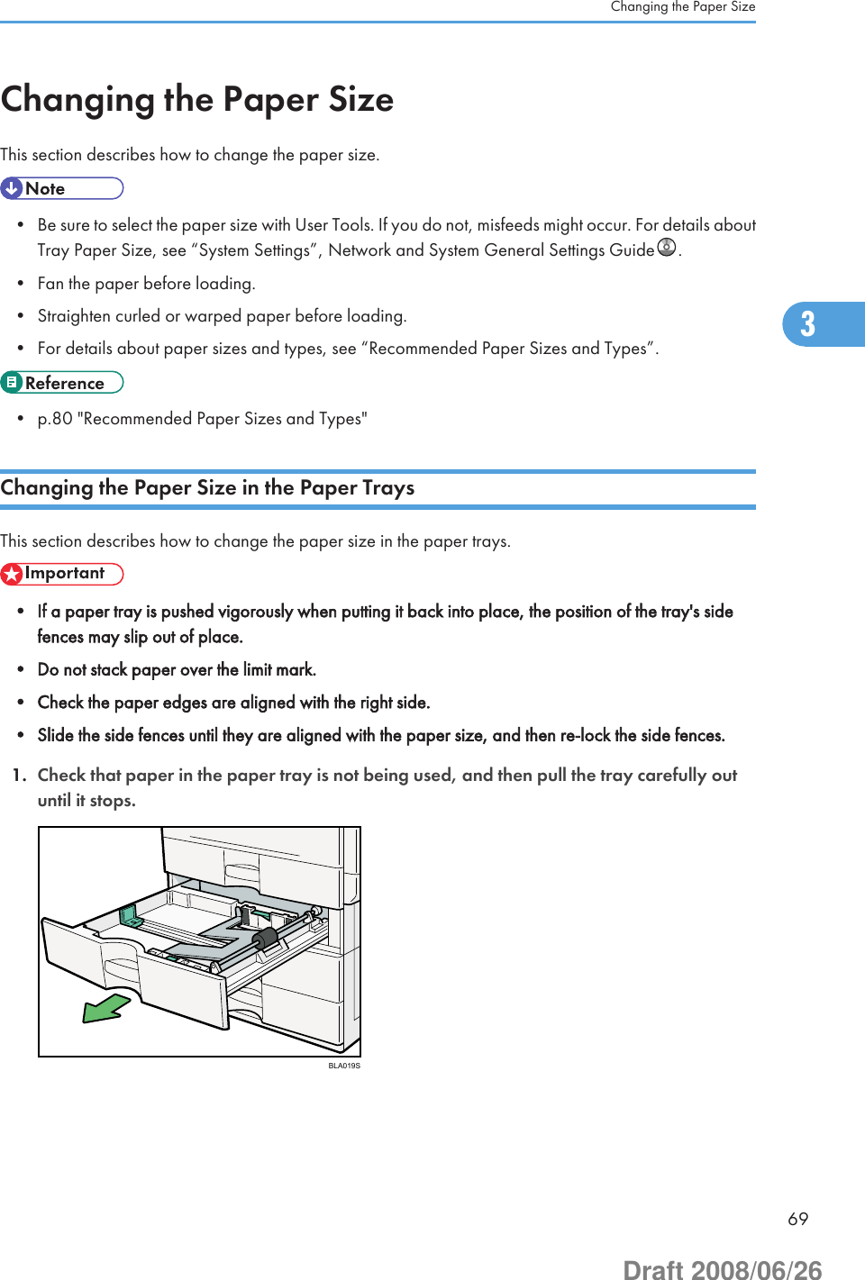 Changing the Paper SizeThis section describes how to change the paper size.• Be sure to select the paper size with User Tools. If you do not, misfeeds might occur. For details aboutTray Paper Size, see “System Settings”, Network and System General Settings Guide .• Fan the paper before loading.• Straighten curled or warped paper before loading.• For details about paper sizes and types, see “Recommended Paper Sizes and Types”.• p.80 &quot;Recommended Paper Sizes and Types&quot;Changing the Paper Size in the Paper TraysThis section describes how to change the paper size in the paper trays.• If a paper tray is pushed vigorously when putting it back into place, the position of the tray&apos;s sidefences may slip out of place.• Do not stack paper over the limit mark.• Check the paper edges are aligned with the right side.• Slide the side fences until they are aligned with the paper size, and then re-lock the side fences.1. Check that paper in the paper tray is not being used, and then pull the tray carefully outuntil it stops.BLA019SChanging the Paper Size693Draft 2008/06/26