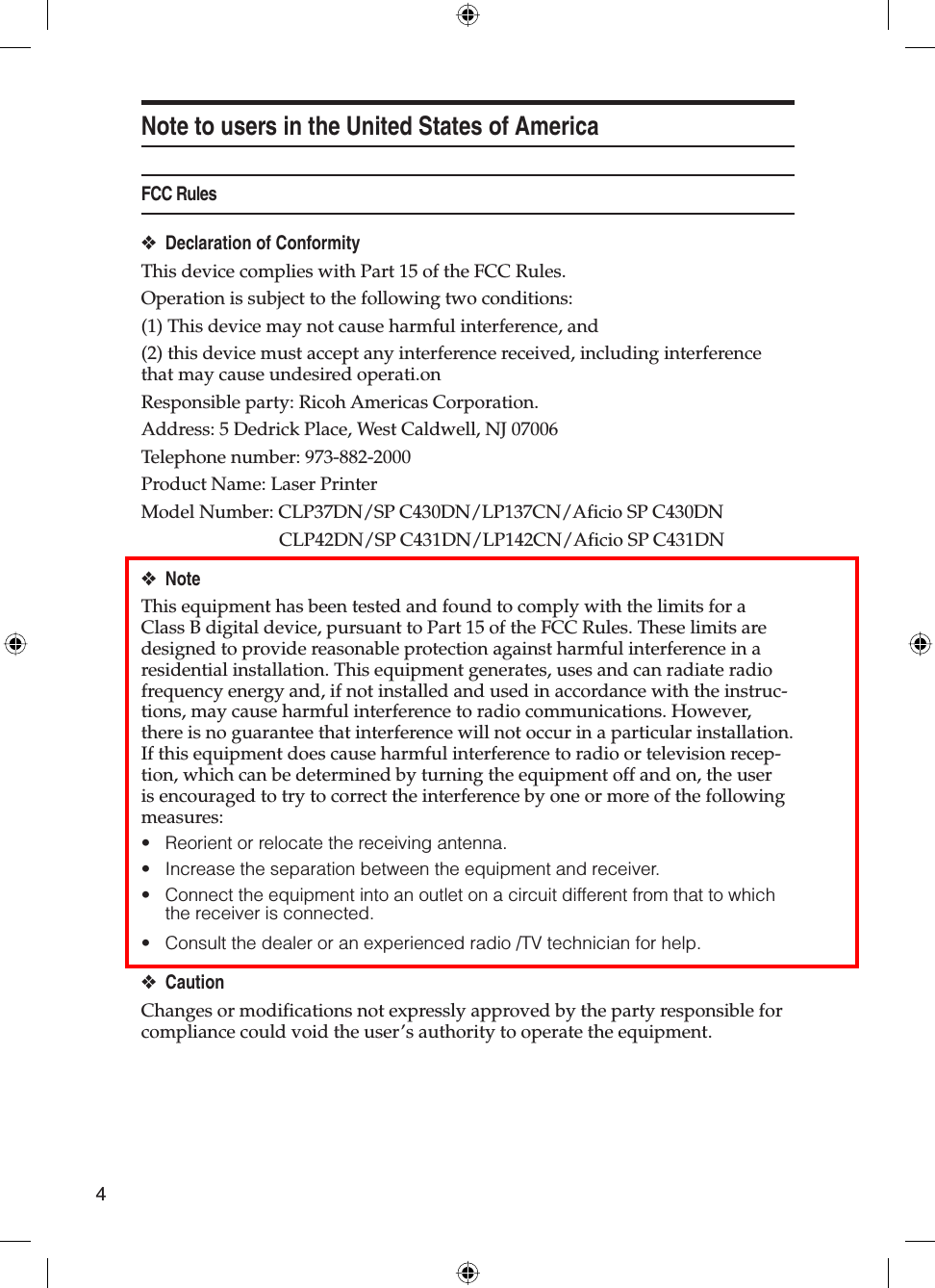 4Note to users in the United States of AmericaFCC RulesDeclaration of ConformityThis device complies with Part 15 of the FCC Rules.Operation is subject to the following two conditions:(1) This device may not cause harmful interference, and(2) this device must accept any interference received, including interference that may cause undesired operati.onResponsible party: Ricoh Americas Corporation.Address: 5 Dedrick Place, West Caldwell, NJ 07006Telephone number: 973-882-2000Product Name: Laser PrinterModel Number: CLP37DN/SP C430DN/LP137CN/Aficio SP C430DN  CLP42DN/SP C431DN/LP142CN/Aficio SP C431DNNoteThis equipment has been tested and found to comply with the limits for a Class B digital device, pursuant to Part 15 of the FCC Rules. These limits are designed to provide reasonable protection against harmful interference in a residential installation. This equipment generates, uses and can radiate radio frequency energy and, if not installed and used in accordance with the instruc-tions, may cause harmful interference to radio communications. However, there is no guarantee that interference will not occur in a particular installation. If this equipment does cause harmful interference to radio or television recep-tion, which can be determined by turning the equipment off and on, the user is encouraged to try to correct the interference by one or more of the following measures:Reorient or relocate the receiving antenna.Increase the separation between the equipment and receiver.Connect the equipment into an outlet on a circuit different from that to which the receiver is connected.Consult the dealer or an experienced radio /TV technician for help.CautionChanges or modifications not expressly approved by the party responsible for compliance could void the user’s authority to operate the equipment.❖❖••••❖