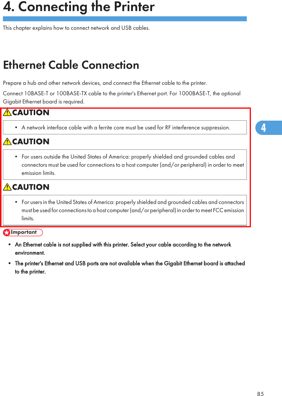 4. Connecting the PrinterThis chapter explains how to connect network and USB cables.Ethernet Cable ConnectionPrepare a hub and other network devices, and connect the Ethernet cable to the printer.Connect 10BASE-T or 100BASE-TX cable to the printer&apos;s Ethernet port. For 1000BASE-T, the optionalGigabit Ethernet board is required.• A network interface cable with a ferrite core must be used for RF interference suppression.• For users outside the United States of America: properly shielded and grounded cables andconnectors must be used for connections to a host computer (and/or peripheral) in order to meetemission limits.• For users in the United States of America: properly shielded and grounded cables and connectorsmust be used for connections to a host computer (and/or peripheral) in order to meet FCC emissionlimits.• An Ethernet cable is not supplied with this printer. Select your cable according to the networkenvironment.• The printer&apos;s Ethernet and USB ports are not available when the Gigabit Ethernet board is attachedto the printer.854