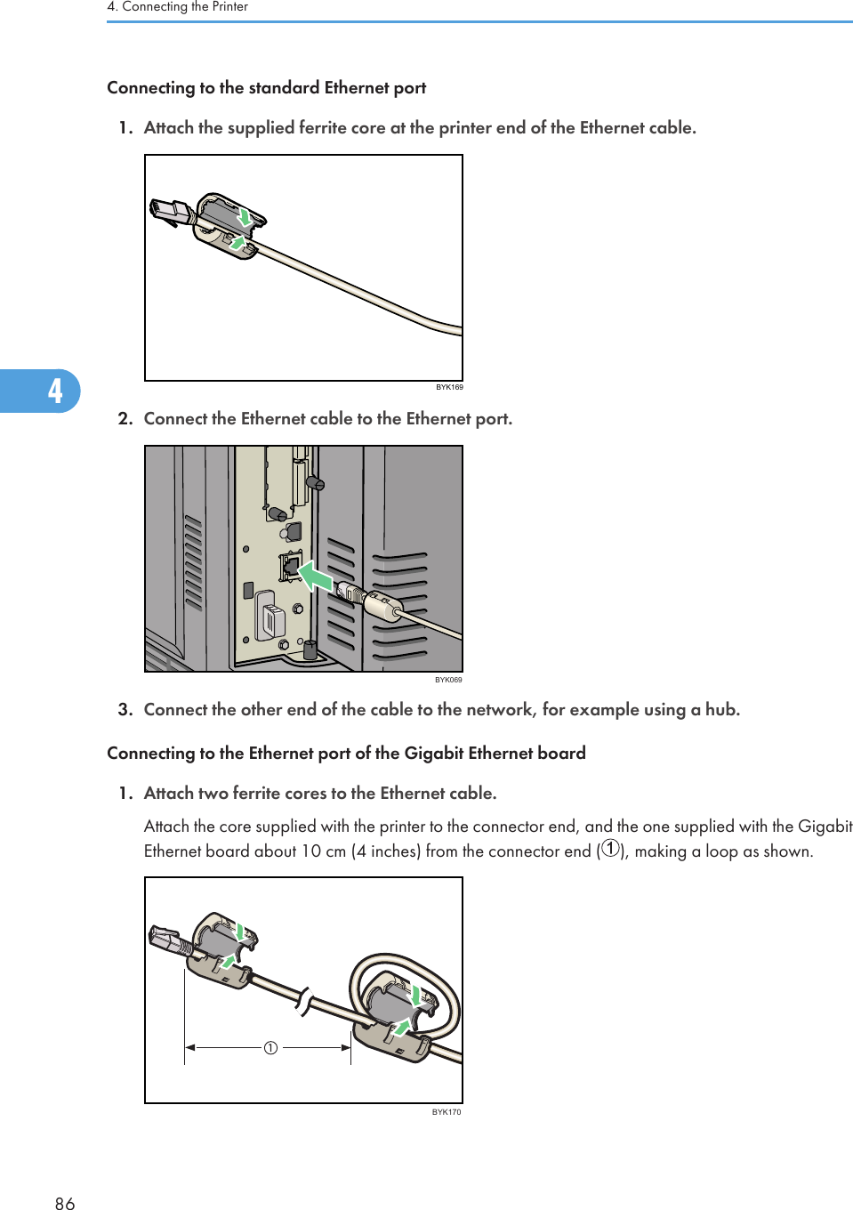 Connecting to the standard Ethernet port1. Attach the supplied ferrite core at the printer end of the Ethernet cable.BYK1692. Connect the Ethernet cable to the Ethernet port.BYK0693. Connect the other end of the cable to the network, for example using a hub.Connecting to the Ethernet port of the Gigabit Ethernet board1. Attach two ferrite cores to the Ethernet cable.Attach the core supplied with the printer to the connector end, and the one supplied with the GigabitEthernet board about 10 cm (4 inches) from the connector end ( ), making a loop as shown.BYK1704. Connecting the Printer864