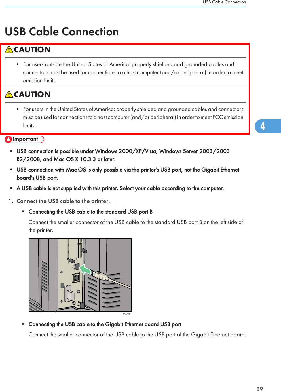 USB Cable Connection• For users outside the United States of America: properly shielded and grounded cables andconnectors must be used for connections to a host computer (and/or peripheral) in order to meetemission limits.• For users in the United States of America: properly shielded and grounded cables and connectorsmust be used for connections to a host computer (and/or peripheral) in order to meet FCC emissionlimits.• USB connection is possible under Windows 2000/XP/Vista, Windows Server 2003/2003R2/2008, and Mac OS X 10.3.3 or later.• USB connection with Mac OS is only possible via the printer&apos;s USB port, not the Gigabit Ethernetboard&apos;s USB port.• A USB cable is not supplied with this printer. Select your cable according to the computer.1. Connect the USB cable to the printer.•Connecting the USB cable to the standard USB port BConnect the smaller connector of the USB cable to the standard USB port B on the left side ofthe printer.BYK071•Connecting the USB cable to the Gigabit Ethernet board USB portConnect the smaller connector of the USB cable to the USB port of the Gigabit Ethernet board.USB Cable Connection894