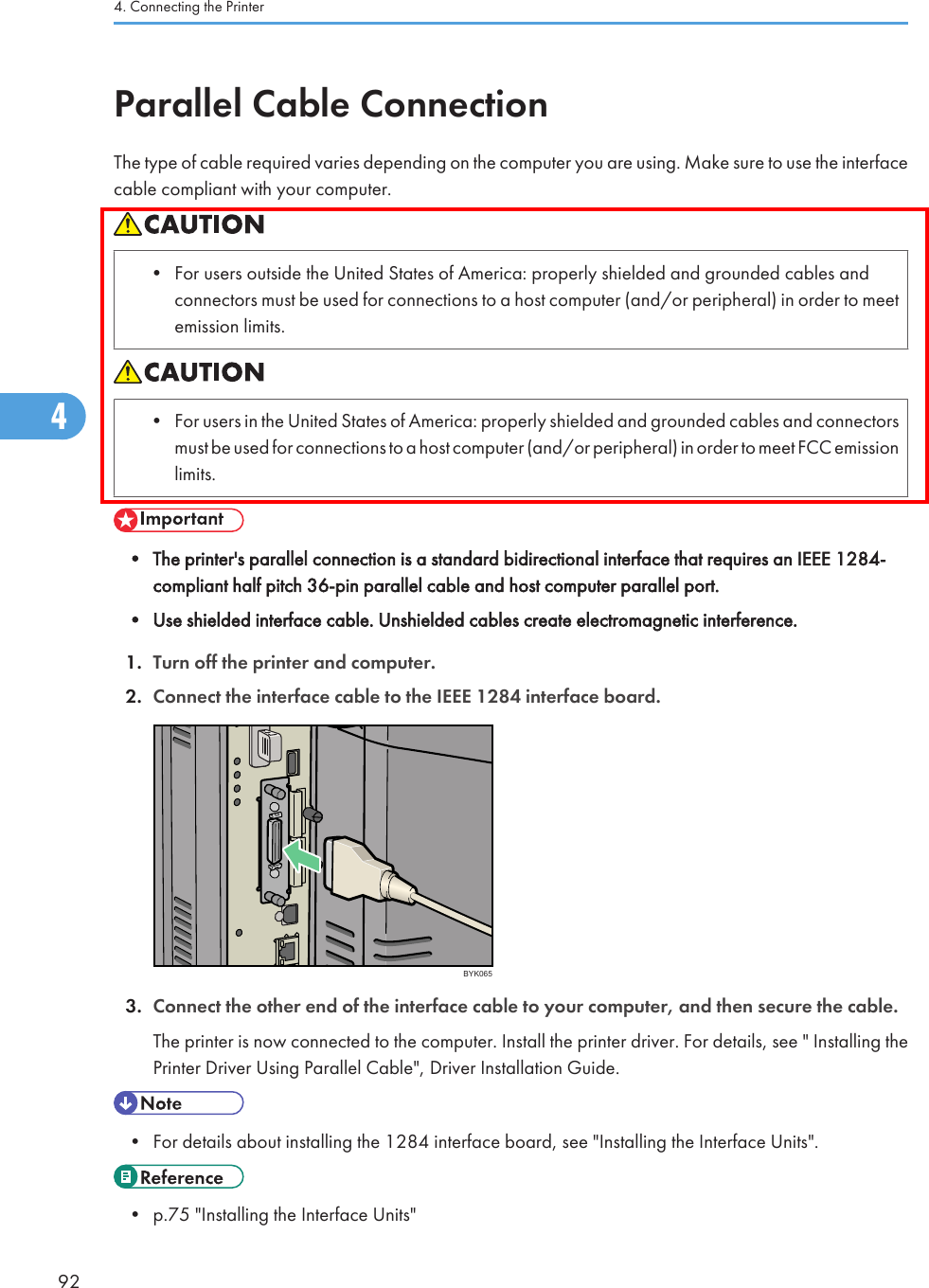 Parallel Cable ConnectionThe type of cable required varies depending on the computer you are using. Make sure to use the interfacecable compliant with your computer.• For users outside the United States of America: properly shielded and grounded cables andconnectors must be used for connections to a host computer (and/or peripheral) in order to meetemission limits.• For users in the United States of America: properly shielded and grounded cables and connectorsmust be used for connections to a host computer (and/or peripheral) in order to meet FCC emissionlimits.• The printer&apos;s parallel connection is a standard bidirectional interface that requires an IEEE 1284-compliant half pitch 36-pin parallel cable and host computer parallel port.• Use shielded interface cable. Unshielded cables create electromagnetic interference.1. Turn off the printer and computer.2. Connect the interface cable to the IEEE 1284 interface board.BYK0653. Connect the other end of the interface cable to your computer, and then secure the cable.The printer is now connected to the computer. Install the printer driver. For details, see &quot; Installing thePrinter Driver Using Parallel Cable&quot;, Driver Installation Guide.• For details about installing the 1284 interface board, see &quot;Installing the Interface Units&quot;.• p.75 &quot;Installing the Interface Units&quot;4. Connecting the Printer924