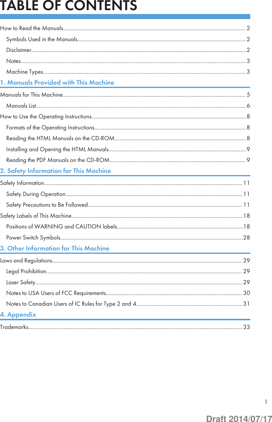 TABLE OF CONTENTSHow to Read the Manuals................................................................................................................................. 2Symbols Used in the Manuals.......................................................................................................................2Disclaimer........................................................................................................................................................2Notes...............................................................................................................................................................3Machine Types............................................................................................................................................... 31. Manuals Provided with This MachineManuals for This Machine................................................................................................................................. 5Manuals List.................................................................................................................................................... 6How to Use the Operating Instructions............................................................................................................. 8Formats of the Operating Instructions...........................................................................................................8Reading the HTML Manuals on the CD-ROM.............................................................................................8Installing and Opening the HTML Manuals.................................................................................................9Reading the PDF Manuals on the CD-ROM................................................................................................ 92. Safety Information for This MachineSafety Information............................................................................................................................................11Safety During Operation.............................................................................................................................11Safety Precautions to Be Followed............................................................................................................. 11Safety Labels of This Machine.........................................................................................................................18Positions of WARNING and CAUTION labels.........................................................................................18Power Switch Symbols.................................................................................................................................283. Other Information for This MachineLaws and Regulations...................................................................................................................................... 29Legal Prohibition.......................................................................................................................................... 29Laser Safety.................................................................................................................................................. 29Notes to USA Users of FCC Requirements................................................................................................ 30Notes to Canadian Users of IC Rules for Type 2 and 4...........................................................................314. AppendixTrademarks....................................................................................................................................................... 331Draft 2014/07/17