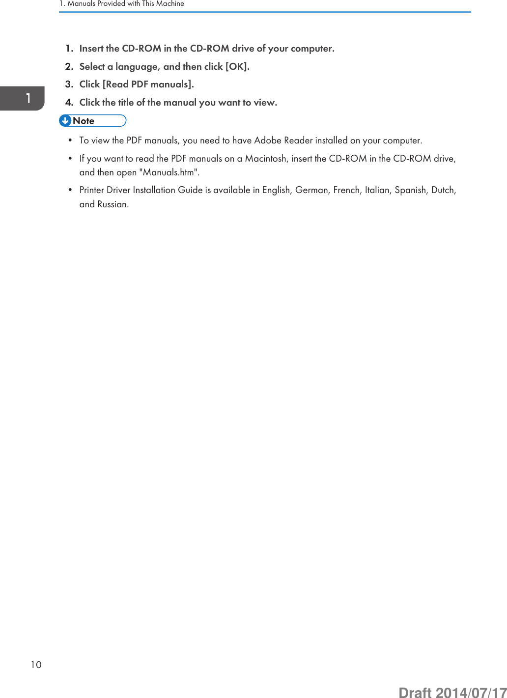 1. Insert the CD-ROM in the CD-ROM drive of your computer.2. Select a language, and then click [OK].3. Click [Read PDF manuals].4. Click the title of the manual you want to view.• To view the PDF manuals, you need to have Adobe Reader installed on your computer.• If you want to read the PDF manuals on a Macintosh, insert the CD-ROM in the CD-ROM drive,and then open &quot;Manuals.htm&quot;.• Printer Driver Installation Guide is available in English, German, French, Italian, Spanish, Dutch,and Russian.1. Manuals Provided with This Machine10Draft 2014/07/17