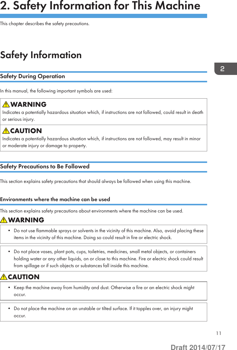 2. Safety Information for This MachineThis chapter describes the safety precautions.Safety InformationSafety During OperationIn this manual, the following important symbols are used:Indicates a potentially hazardous situation which, if instructions are not followed, could result in deathor serious injury.Indicates a potentially hazardous situation which, if instructions are not followed, may result in minoror moderate injury or damage to property.Safety Precautions to Be FollowedThis section explains safety precautions that should always be followed when using this machine.Environments where the machine can be usedThis section explains safety precautions about environments where the machine can be used.• Do not use flammable sprays or solvents in the vicinity of this machine. Also, avoid placing theseitems in the vicinity of this machine. Doing so could result in fire or electric shock.• Do not place vases, plant pots, cups, toiletries, medicines, small metal objects, or containersholding water or any other liquids, on or close to this machine. Fire or electric shock could resultfrom spillage or if such objects or substances fall inside this machine.• Keep the machine away from humidity and dust. Otherwise a fire or an electric shock mightoccur.• Do not place the machine on an unstable or tilted surface. If it topples over, an injury mightoccur.11Draft 2014/07/17