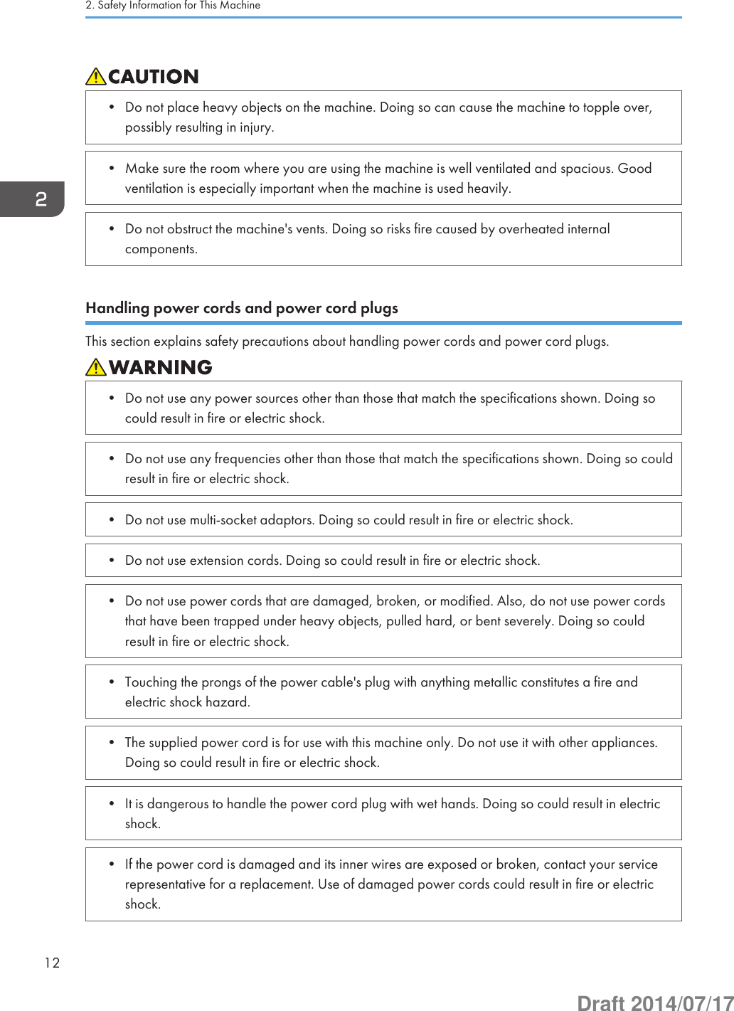 • Do not place heavy objects on the machine. Doing so can cause the machine to topple over,possibly resulting in injury.• Make sure the room where you are using the machine is well ventilated and spacious. Goodventilation is especially important when the machine is used heavily.• Do not obstruct the machine&apos;s vents. Doing so risks fire caused by overheated internalcomponents.Handling power cords and power cord plugsThis section explains safety precautions about handling power cords and power cord plugs.• Do not use any power sources other than those that match the specifications shown. Doing socould result in fire or electric shock.• Do not use any frequencies other than those that match the specifications shown. Doing so couldresult in fire or electric shock.• Do not use multi-socket adaptors. Doing so could result in fire or electric shock.• Do not use extension cords. Doing so could result in fire or electric shock.• Do not use power cords that are damaged, broken, or modified. Also, do not use power cordsthat have been trapped under heavy objects, pulled hard, or bent severely. Doing so couldresult in fire or electric shock.• Touching the prongs of the power cable&apos;s plug with anything metallic constitutes a fire andelectric shock hazard.• The supplied power cord is for use with this machine only. Do not use it with other appliances.Doing so could result in fire or electric shock.• It is dangerous to handle the power cord plug with wet hands. Doing so could result in electricshock.• If the power cord is damaged and its inner wires are exposed or broken, contact your servicerepresentative for a replacement. Use of damaged power cords could result in fire or electricshock.2. Safety Information for This Machine12Draft 2014/07/17
