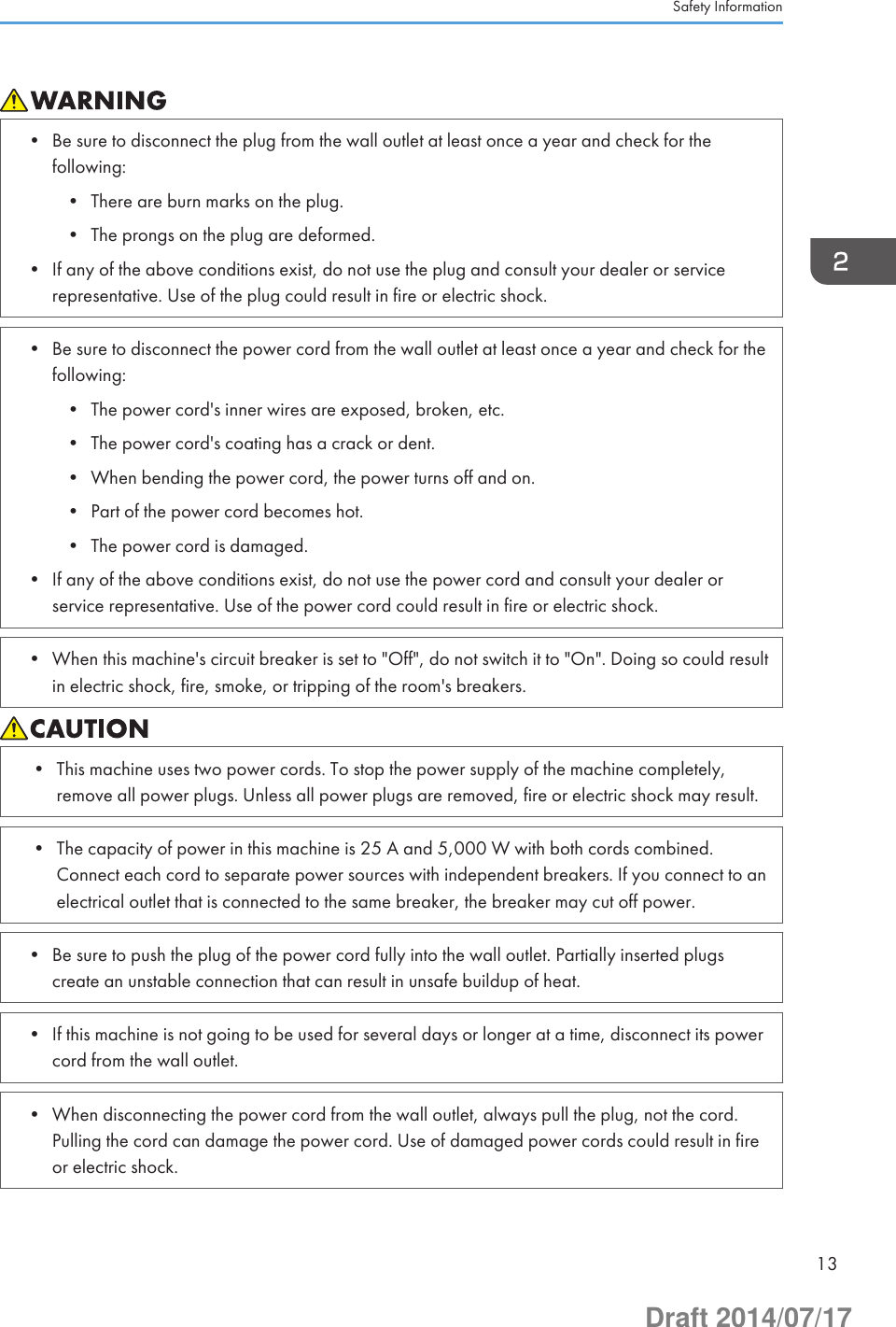 • Be sure to disconnect the plug from the wall outlet at least once a year and check for thefollowing:• There are burn marks on the plug.• The prongs on the plug are deformed.• If any of the above conditions exist, do not use the plug and consult your dealer or servicerepresentative. Use of the plug could result in fire or electric shock.• Be sure to disconnect the power cord from the wall outlet at least once a year and check for thefollowing:• The power cord&apos;s inner wires are exposed, broken, etc.• The power cord&apos;s coating has a crack or dent.• When bending the power cord, the power turns off and on.• Part of the power cord becomes hot.• The power cord is damaged.• If any of the above conditions exist, do not use the power cord and consult your dealer orservice representative. Use of the power cord could result in fire or electric shock.• When this machine&apos;s circuit breaker is set to &quot;Off&quot;, do not switch it to &quot;On&quot;. Doing so could resultin electric shock, fire, smoke, or tripping of the room&apos;s breakers.• This machine uses two power cords. To stop the power supply of the machine completely,remove all power plugs. Unless all power plugs are removed, fire or electric shock may result.• The capacity of power in this machine is 25 A and 5,000 W with both cords combined.Connect each cord to separate power sources with independent breakers. If you connect to anelectrical outlet that is connected to the same breaker, the breaker may cut off power.• Be sure to push the plug of the power cord fully into the wall outlet. Partially inserted plugscreate an unstable connection that can result in unsafe buildup of heat.• If this machine is not going to be used for several days or longer at a time, disconnect its powercord from the wall outlet.• When disconnecting the power cord from the wall outlet, always pull the plug, not the cord.Pulling the cord can damage the power cord. Use of damaged power cords could result in fireor electric shock.Safety Information13Draft 2014/07/17