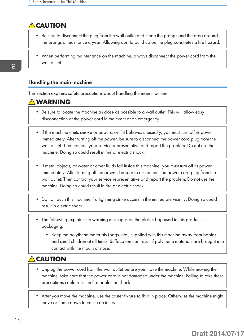 • Be sure to disconnect the plug from the wall outlet and clean the prongs and the area aroundthe prongs at least once a year. Allowing dust to build up on the plug constitutes a fire hazard.• When performing maintenance on the machine, always disconnect the power cord from thewall outlet.Handling the main machineThis section explains safety precautions about handling the main machine.• Be sure to locate the machine as close as possible to a wall outlet. This will allow easydisconnection of the power cord in the event of an emergency.• If the machine emits smoke or odours, or if it behaves unusually, you must turn off its powerimmediately. After turning off the power, be sure to disconnect the power cord plug from thewall outlet. Then contact your service representative and report the problem. Do not use themachine. Doing so could result in fire or electric shock.• If metal objects, or water or other fluids fall inside this machine, you must turn off its powerimmediately. After turning off the power, be sure to disconnect the power cord plug from thewall outlet. Then contact your service representative and report the problem. Do not use themachine. Doing so could result in fire or electric shock.• Do not touch this machine if a lightning strike occurs in the immediate vicinity. Doing so couldresult in electric shock.• The following explains the warning messages on the plastic bag used in this product&apos;spackaging.• Keep the polythene materials (bags, etc.) supplied with this machine away from babiesand small children at all times. Suffocation can result if polythene materials are brought intocontact with the mouth or nose.• Unplug the power cord from the wall outlet before you move the machine. While moving themachine, take care that the power cord is not damaged under the machine. Failing to take theseprecautions could result in fire or electric shock.• After you move the machine, use the caster fixture to fix it in place. Otherwise the machine mightmove or come down to cause an injury.2. Safety Information for This Machine14Draft 2014/07/17