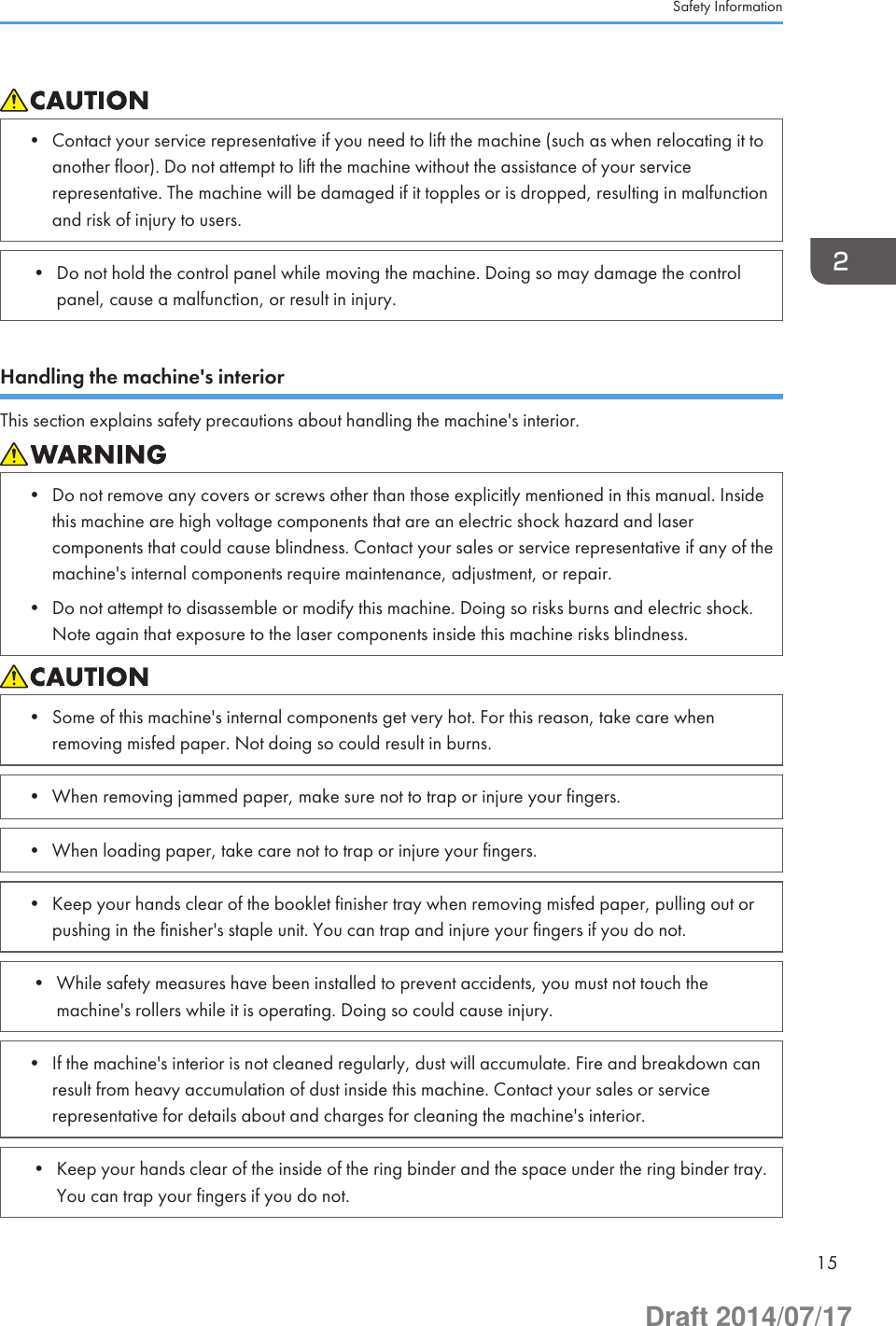 • Contact your service representative if you need to lift the machine (such as when relocating it toanother floor). Do not attempt to lift the machine without the assistance of your servicerepresentative. The machine will be damaged if it topples or is dropped, resulting in malfunctionand risk of injury to users.• Do not hold the control panel while moving the machine. Doing so may damage the controlpanel, cause a malfunction, or result in injury.Handling the machine&apos;s interiorThis section explains safety precautions about handling the machine&apos;s interior.• Do not remove any covers or screws other than those explicitly mentioned in this manual. Insidethis machine are high voltage components that are an electric shock hazard and lasercomponents that could cause blindness. Contact your sales or service representative if any of themachine&apos;s internal components require maintenance, adjustment, or repair.• Do not attempt to disassemble or modify this machine. Doing so risks burns and electric shock.Note again that exposure to the laser components inside this machine risks blindness.• Some of this machine&apos;s internal components get very hot. For this reason, take care whenremoving misfed paper. Not doing so could result in burns.• When removing jammed paper, make sure not to trap or injure your fingers.• When loading paper, take care not to trap or injure your fingers.• Keep your hands clear of the booklet finisher tray when removing misfed paper, pulling out orpushing in the finisher&apos;s staple unit. You can trap and injure your fingers if you do not.• While safety measures have been installed to prevent accidents, you must not touch themachine&apos;s rollers while it is operating. Doing so could cause injury.• If the machine&apos;s interior is not cleaned regularly, dust will accumulate. Fire and breakdown canresult from heavy accumulation of dust inside this machine. Contact your sales or servicerepresentative for details about and charges for cleaning the machine&apos;s interior.• Keep your hands clear of the inside of the ring binder and the space under the ring binder tray.You can trap your fingers if you do not.Safety Information15Draft 2014/07/17