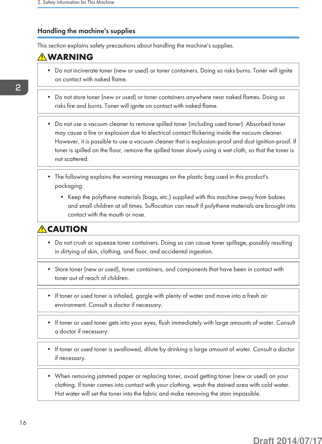 Handling the machine&apos;s suppliesThis section explains safety precautions about handling the machine&apos;s supplies.• Do not incinerate toner (new or used) or toner containers. Doing so risks burns. Toner will igniteon contact with naked flame.• Do not store toner (new or used) or toner containers anywhere near naked flames. Doing sorisks fire and burns. Toner will ignite on contact with naked flame.• Do not use a vacuum cleaner to remove spilled toner (including used toner). Absorbed tonermay cause a fire or explosion due to electrical contact flickering inside the vacuum cleaner.However, it is possible to use a vacuum cleaner that is explosion-proof and dust ignition-proof. Iftoner is spilled on the floor, remove the spilled toner slowly using a wet cloth, so that the toner isnot scattered.• The following explains the warning messages on the plastic bag used in this product&apos;spackaging.• Keep the polythene materials (bags, etc.) supplied with this machine away from babiesand small children at all times. Suffocation can result if polythene materials are brought intocontact with the mouth or nose.• Do not crush or squeeze toner containers. Doing so can cause toner spillage, possibly resultingin dirtying of skin, clothing, and floor, and accidental ingestion.• Store toner (new or used), toner containers, and components that have been in contact withtoner out of reach of children.• If toner or used toner is inhaled, gargle with plenty of water and move into a fresh airenvironment. Consult a doctor if necessary.• If toner or used toner gets into your eyes, flush immediately with large amounts of water. Consulta doctor if necessary.• If toner or used toner is swallowed, dilute by drinking a large amount of water. Consult a doctorif necessary.• When removing jammed paper or replacing toner, avoid getting toner (new or used) on yourclothing. If toner comes into contact with your clothing, wash the stained area with cold water.Hot water will set the toner into the fabric and make removing the stain impossible.2. Safety Information for This Machine16Draft 2014/07/17