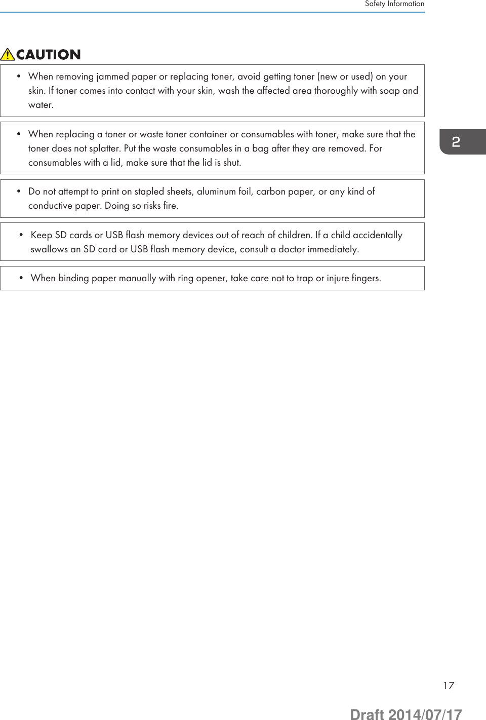 • When removing jammed paper or replacing toner, avoid getting toner (new or used) on yourskin. If toner comes into contact with your skin, wash the affected area thoroughly with soap andwater.• When replacing a toner or waste toner container or consumables with toner, make sure that thetoner does not splatter. Put the waste consumables in a bag after they are removed. Forconsumables with a lid, make sure that the lid is shut.• Do not attempt to print on stapled sheets, aluminum foil, carbon paper, or any kind ofconductive paper. Doing so risks fire.• Keep SD cards or USB flash memory devices out of reach of children. If a child accidentallyswallows an SD card or USB flash memory device, consult a doctor immediately.• When binding paper manually with ring opener, take care not to trap or injure fingers.Safety Information17Draft 2014/07/17