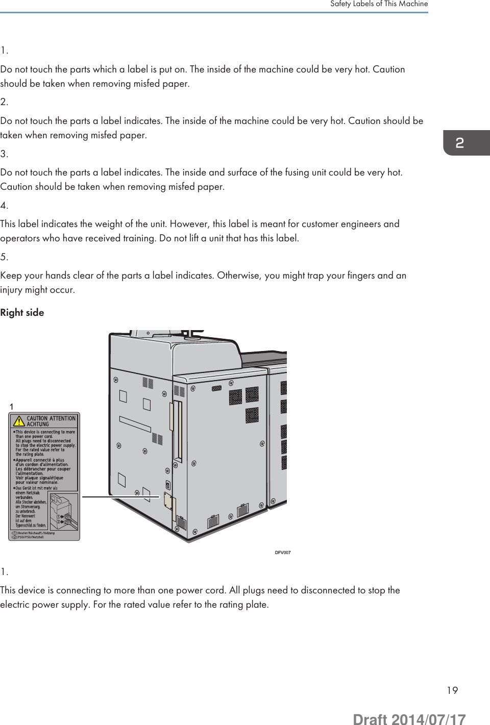 1.Do not touch the parts which a label is put on. The inside of the machine could be very hot. Cautionshould be taken when removing misfed paper.2.Do not touch the parts a label indicates. The inside of the machine could be very hot. Caution should betaken when removing misfed paper.3.Do not touch the parts a label indicates. The inside and surface of the fusing unit could be very hot.Caution should be taken when removing misfed paper.4.This label indicates the weight of the unit. However, this label is meant for customer engineers andoperators who have received training. Do not lift a unit that has this label.5.Keep your hands clear of the parts a label indicates. Otherwise, you might trap your fingers and aninjury might occur.Right side1DFV0071.This device is connecting to more than one power cord. All plugs need to disconnected to stop theelectric power supply. For the rated value refer to the rating plate.Safety Labels of This Machine19Draft 2014/07/17