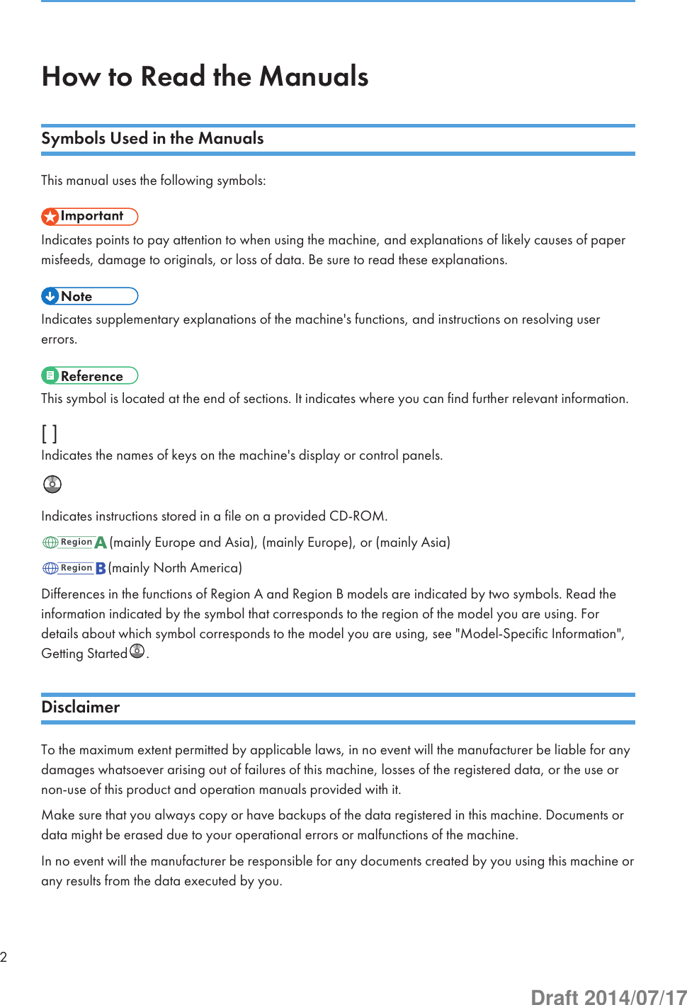 How to Read the ManualsSymbols Used in the ManualsThis manual uses the following symbols:Indicates points to pay attention to when using the machine, and explanations of likely causes of papermisfeeds, damage to originals, or loss of data. Be sure to read these explanations.Indicates supplementary explanations of the machine&apos;s functions, and instructions on resolving usererrors.This symbol is located at the end of sections. It indicates where you can find further relevant information.[ ]Indicates the names of keys on the machine&apos;s display or control panels.Indicates instructions stored in a file on a provided CD-ROM.(mainly Europe and Asia), (mainly Europe), or (mainly Asia)(mainly North America)Differences in the functions of Region A and Region B models are indicated by two symbols. Read theinformation indicated by the symbol that corresponds to the region of the model you are using. Fordetails about which symbol corresponds to the model you are using, see &quot;Model-Specific Information&quot;,Getting Started .DisclaimerTo the maximum extent permitted by applicable laws, in no event will the manufacturer be liable for anydamages whatsoever arising out of failures of this machine, losses of the registered data, or the use ornon-use of this product and operation manuals provided with it.Make sure that you always copy or have backups of the data registered in this machine. Documents ordata might be erased due to your operational errors or malfunctions of the machine.In no event will the manufacturer be responsible for any documents created by you using this machine orany results from the data executed by you.2Draft 2014/07/17