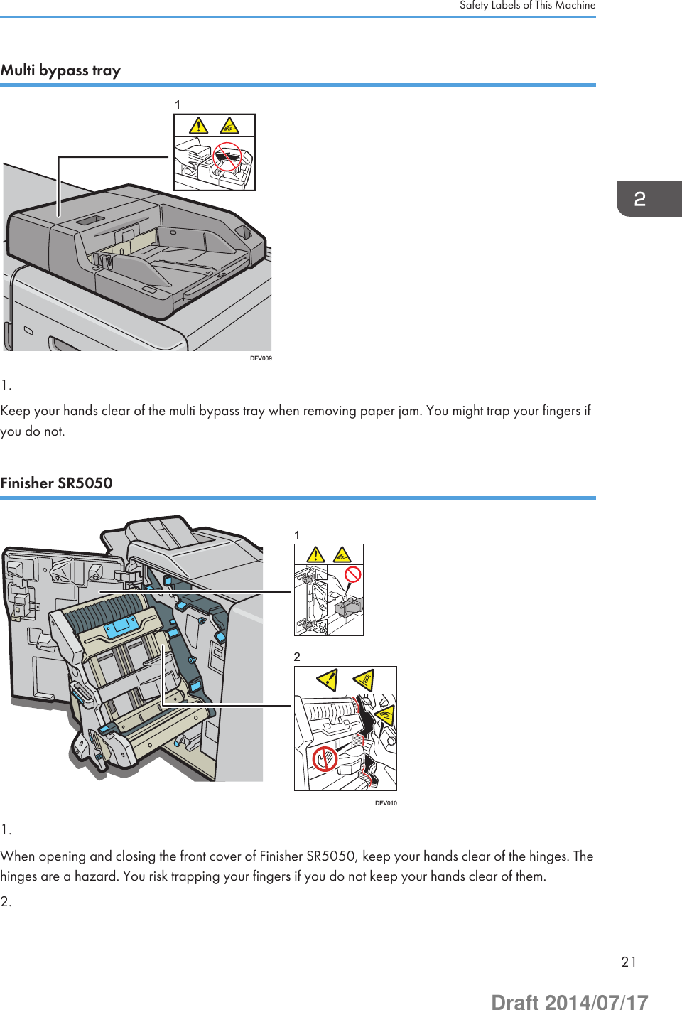 Multi bypass trayDFV00911.Keep your hands clear of the multi bypass tray when removing paper jam. You might trap your fingers ifyou do not.Finisher SR5050DFV010121.When opening and closing the front cover of Finisher SR5050, keep your hands clear of the hinges. Thehinges are a hazard. You risk trapping your fingers if you do not keep your hands clear of them.2.Safety Labels of This Machine21Draft 2014/07/17