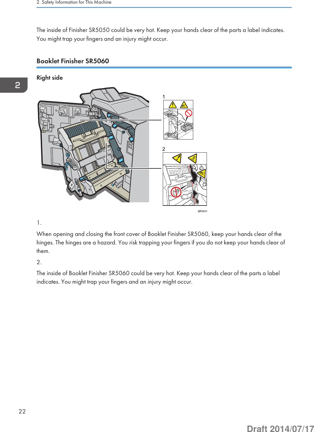 The inside of Finisher SR5050 could be very hot. Keep your hands clear of the parts a label indicates.You might trap your fingers and an injury might occur.Booklet Finisher SR5060Right side12DFV0111.When opening and closing the front cover of Booklet Finisher SR5060, keep your hands clear of thehinges. The hinges are a hazard. You risk trapping your fingers if you do not keep your hands clear ofthem.2.The inside of Booklet Finisher SR5060 could be very hot. Keep your hands clear of the parts a labelindicates. You might trap your fingers and an injury might occur.2. Safety Information for This Machine22Draft 2014/07/17