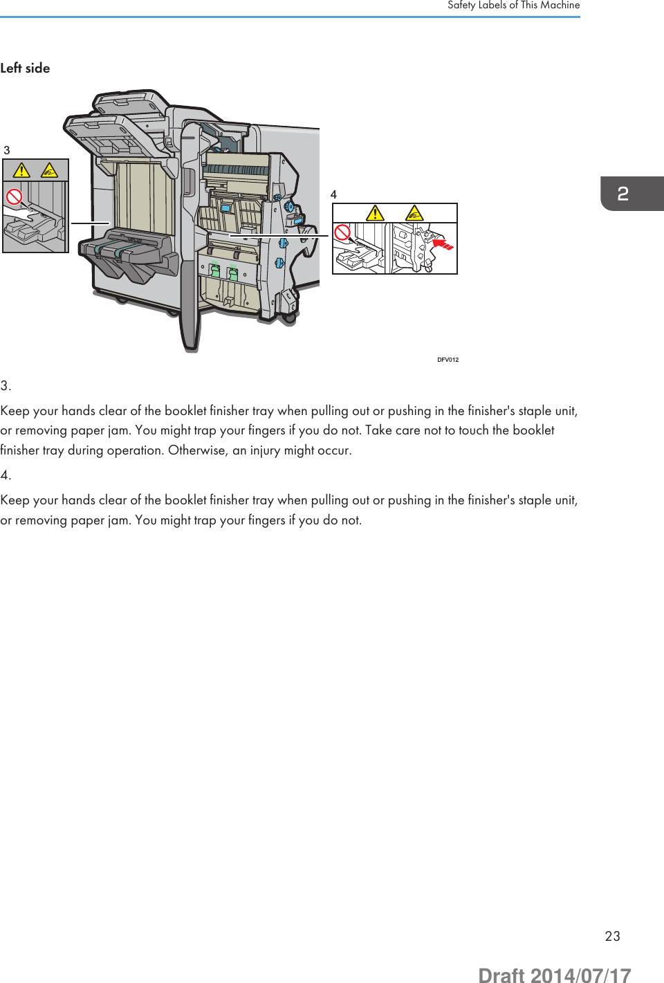 Left side34DFV0123.Keep your hands clear of the booklet finisher tray when pulling out or pushing in the finisher&apos;s staple unit,or removing paper jam. You might trap your fingers if you do not. Take care not to touch the bookletfinisher tray during operation. Otherwise, an injury might occur.4.Keep your hands clear of the booklet finisher tray when pulling out or pushing in the finisher&apos;s staple unit,or removing paper jam. You might trap your fingers if you do not.Safety Labels of This Machine23Draft 2014/07/17