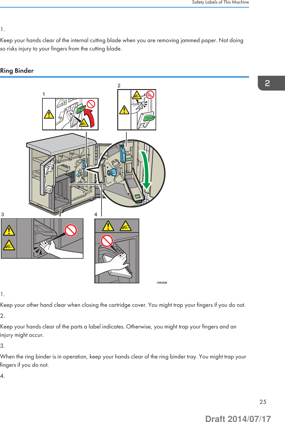 1.Keep your hands clear of the internal cutting blade when you are removing jammed paper. Not doingso risks injury to your fingers from the cutting blade.Ring BinderCWU00812431.Keep your other hand clear when closing the cartridge cover. You might trap your fingers if you do not.2.Keep your hands clear of the parts a label indicates. Otherwise, you might trap your fingers and aninjury might occur.3.When the ring binder is in operation, keep your hands clear of the ring binder tray. You might trap yourfingers if you do not.4.Safety Labels of This Machine25Draft 2014/07/17