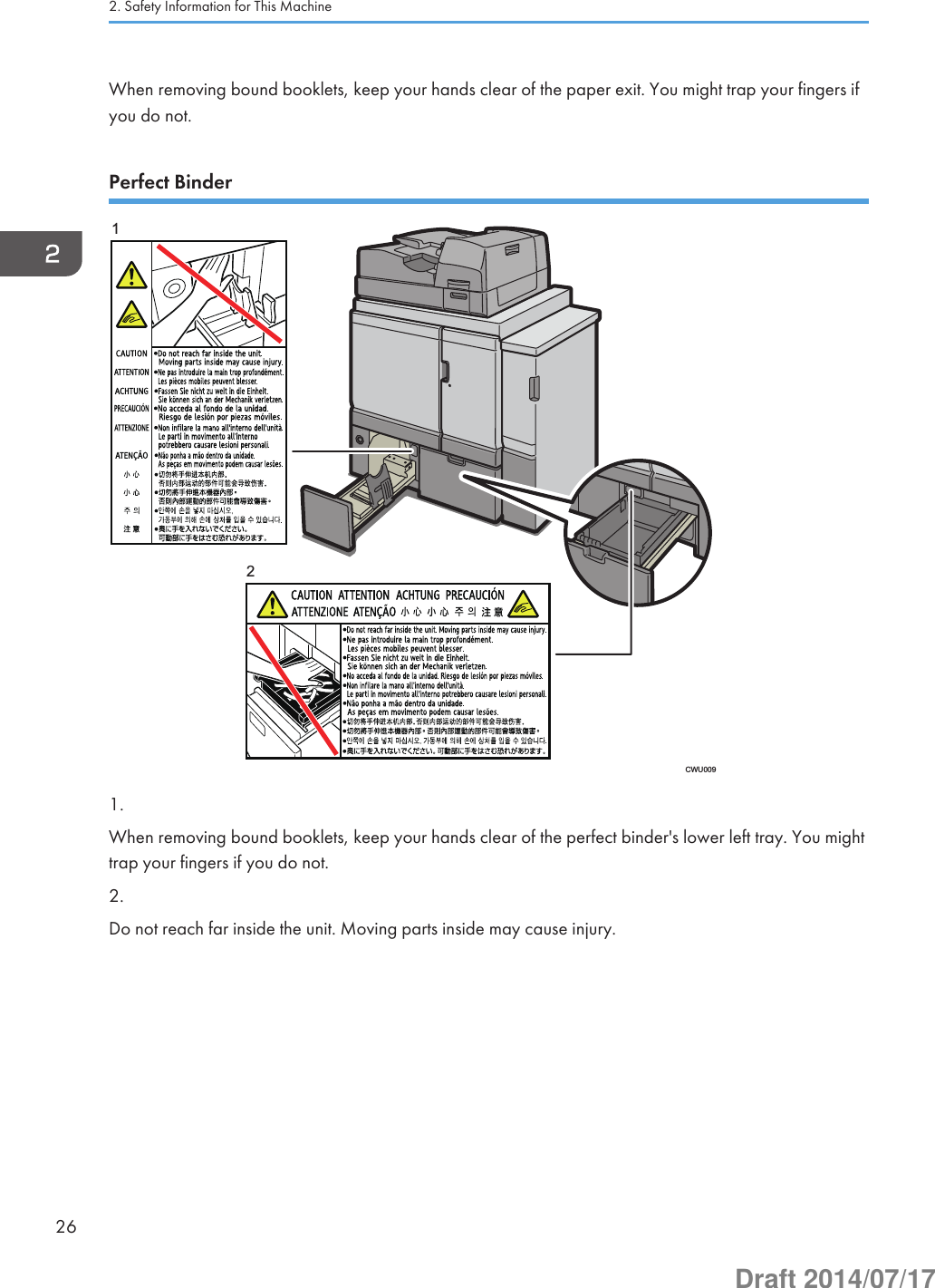 When removing bound booklets, keep your hands clear of the paper exit. You might trap your fingers ifyou do not.Perfect BinderCWU009121.When removing bound booklets, keep your hands clear of the perfect binder&apos;s lower left tray. You mighttrap your fingers if you do not.2.Do not reach far inside the unit. Moving parts inside may cause injury.2. Safety Information for This Machine26Draft 2014/07/17