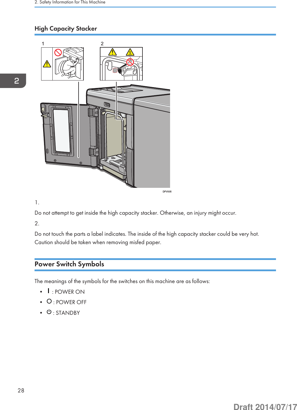 High Capacity Stacker21DFV0051.Do not attempt to get inside the high capacity stacker. Otherwise, an injury might occur.2.Do not touch the parts a label indicates. The inside of the high capacity stacker could be very hot.Caution should be taken when removing misfed paper.Power Switch SymbolsThe meanings of the symbols for the switches on this machine are as follows:•  : POWER ON•  : POWER OFF•  : STANDBY2. Safety Information for This Machine28Draft 2014/07/17