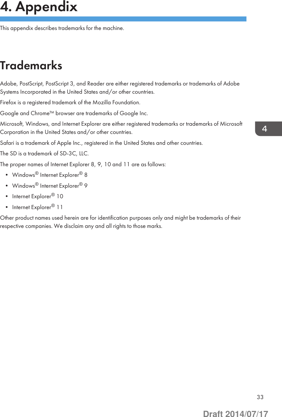 4. AppendixThis appendix describes trademarks for the machine.TrademarksAdobe, PostScript, PostScript 3, and Reader are either registered trademarks or trademarks of AdobeSystems Incorporated in the United States and/or other countries.Firefox is a registered trademark of the Mozilla Foundation.Google and Chrome™ browser are trademarks of Google Inc.Microsoft, Windows, and Internet Explorer are either registered trademarks or trademarks of MicrosoftCorporation in the United States and/or other countries.Safari is a trademark of Apple Inc., registered in the United States and other countries.The SD is a trademark of SD-3C, LLC.The proper names of Internet Explorer 8, 9, 10 and 11 are as follows:• Windows® Internet Explorer® 8• Windows® Internet Explorer® 9• Internet Explorer® 10• Internet Explorer® 11Other product names used herein are for identification purposes only and might be trademarks of theirrespective companies. We disclaim any and all rights to those marks.33Draft 2014/07/17