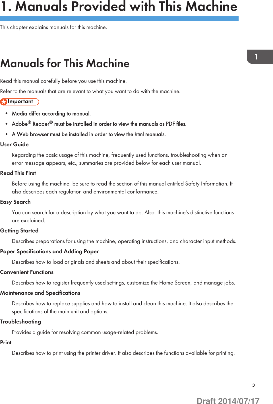 1. Manuals Provided with This MachineThis chapter explains manuals for this machine.Manuals for This MachineRead this manual carefully before you use this machine.Refer to the manuals that are relevant to what you want to do with the machine.• Media differ according to manual.• Adobe® Reader® must be installed in order to view the manuals as PDF files.• A Web browser must be installed in order to view the html manuals.User GuideRegarding the basic usage of this machine, frequently used functions, troubleshooting when anerror message appears, etc., summaries are provided below for each user manual.Read This FirstBefore using the machine, be sure to read the section of this manual entitled Safety Information. Italso describes each regulation and environmental conformance.Easy SearchYou can search for a description by what you want to do. Also, this machine&apos;s distinctive functionsare explained.Getting StartedDescribes preparations for using the machine, operating instructions, and character input methods.Paper Specifications and Adding PaperDescribes how to load originals and sheets and about their specifications.Convenient FunctionsDescribes how to register frequently used settings, customize the Home Screen, and manage jobs.Maintenance and SpecificationsDescribes how to replace supplies and how to install and clean this machine. It also describes thespecifications of the main unit and options.TroubleshootingProvides a guide for resolving common usage-related problems.PrintDescribes how to print using the printer driver. It also describes the functions available for printing.5Draft 2014/07/17