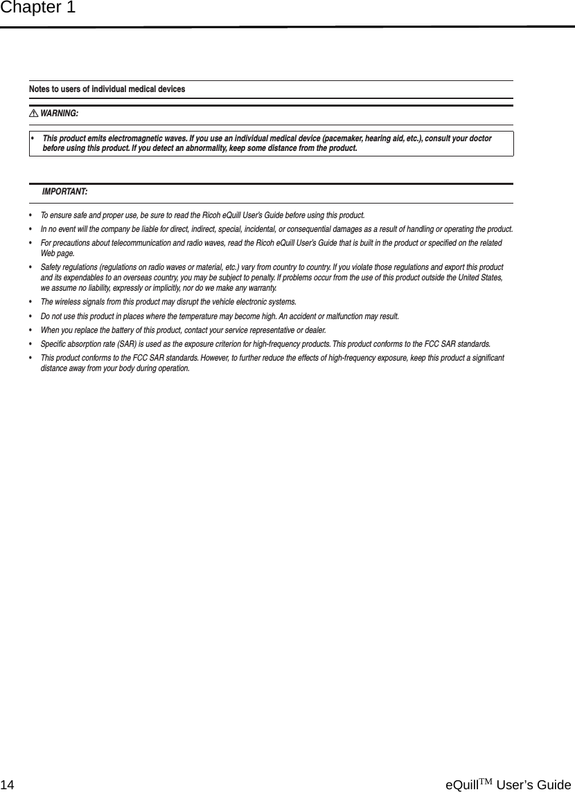 Chapter 114 eQuillTM User’s GuideNotes to users of individual medical devicesWARNING: RThis product emits electromagnetic waves. If you use an individual medical device (pacemaker, hearing aid, etc.), consult your doctor  sbefore using this product. If you detect an abnormality, keep some distance from the product. IMPORTANT:To ensure safe and proper use, be sure to read the Ricoh eQuill User’s Guide before using this product. sIn no event will the company be liable for direct, indirect, special, incidental, or consequential damages as a result of handling or operating the product. sFor precautions about telecommunication and radio waves, read the Ricoh eQuill User’s Guide that is built in the product or speciﬁed on the related  sWeb page.Safety regulations (regulations on radio waves or material, etc.) vary from country to country. If you violate those regulations and export this product  sand its expendables to an overseas country, you may be subject to penalty. If problems occur from the use of this product outside the United States, we assume no liability, expressly or implicitly, nor do we make any warranty.The wireless signals from this product may disrupt the vehicle electronic systems. sDo not use this product in places where the temperature may become high. An accident or malfunction may result. sWhen you replace the battery of this product, contact your service representative or dealer. sSpeciﬁc absorption rate (SAR) is used as the exposure criterion for high-frequency products. This product conforms to the FCC SAR standards. sThis product conforms to the FCC SAR standards. However, to further reduce the effects of high-frequency exposure, keep this product a signiﬁcant  sdistance away from your body during operation.