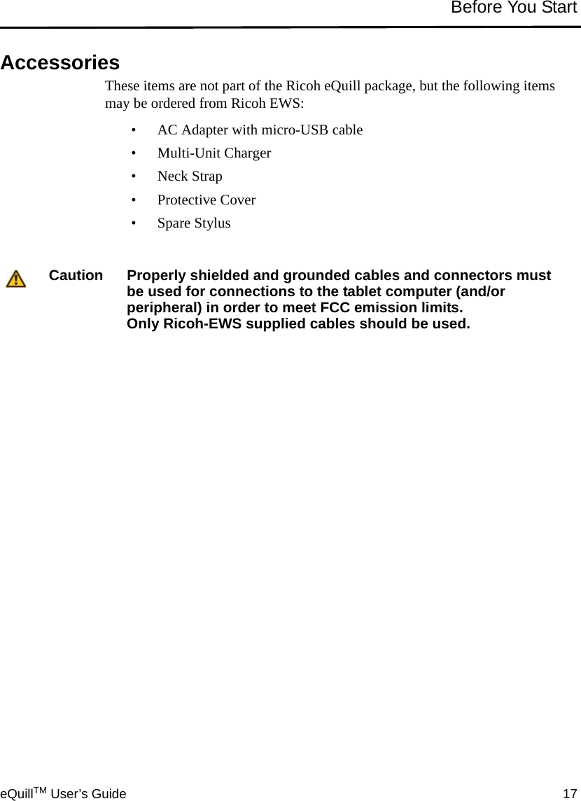 eQuillTM User’s Guide 17Before You StartAccessoriesThese items are not part of the Ricoh eQuill package, but the following items may be ordered from Ricoh EWS:• AC Adapter with micro-USB cable• Multi-Unit Charger• Neck Strap•Protective Cover• Spare StylusCaution Properly shielded and grounded cables and connectors must be used for connections to the tablet computer (and/or peripheral) in order to meet FCC emission limits. Only Ricoh-EWS supplied cables should be used.