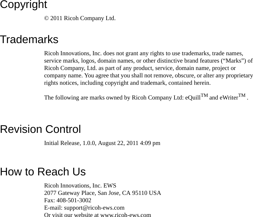 Copyright© 2011 Ricoh Company Ltd. TrademarksRicoh Innovations, Inc. does not grant any rights to use trademarks, trade names, service marks, logos, domain names, or other distinctive brand features (“Marks”) of Ricoh Company, Ltd. as part of any product, service, domain name, project or company name. You agree that you shall not remove, obscure, or alter any proprietary rights notices, including copyright and trademark, contained herein.The following are marks owned by Ricoh Company Ltd: eQuillTM and eWriterTM . Revision ControlInitial Release, 1.0.0, August 22, 2011 4:09 pmHow to Reach UsRicoh Innovations, Inc. EWS2077 Gateway Place, San Jose, CA 95110 USAFax: 408-501-3002E-mail: support@ricoh-ews.comOr visit our website at www.ricoh-ews.com