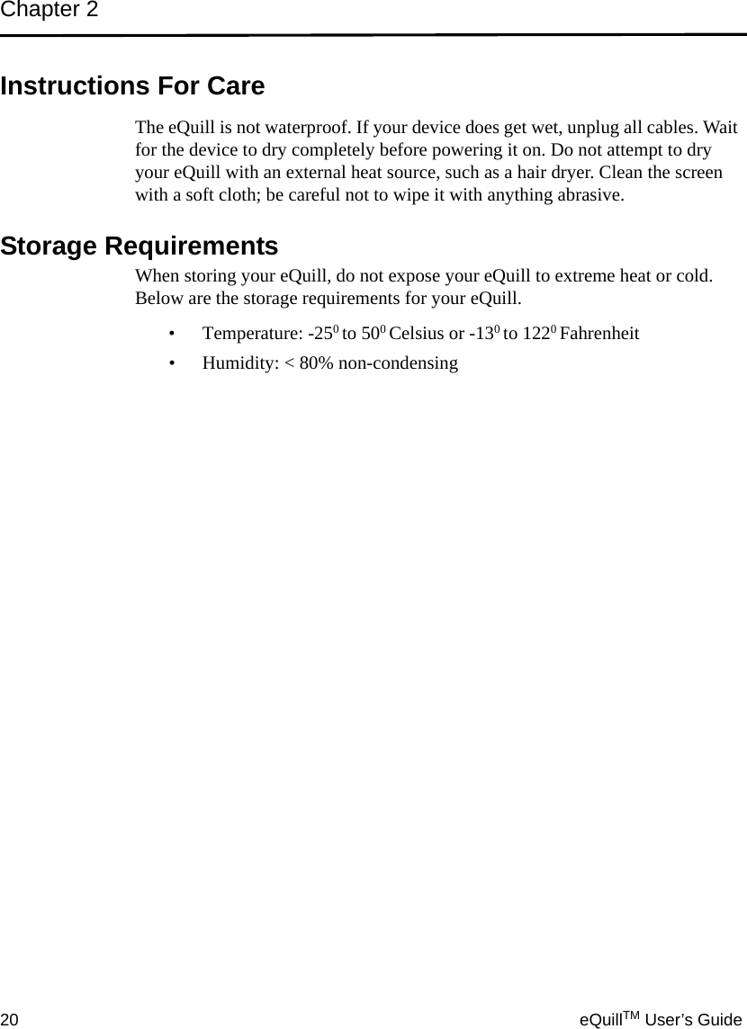 Chapter 220 eQuillTM User’s GuideInstructions For CareThe eQuill is not waterproof. If your device does get wet, unplug all cables. Wait for the device to dry completely before powering it on. Do not attempt to dry your eQuill with an external heat source, such as a hair dryer. Clean the screen with a soft cloth; be careful not to wipe it with anything abrasive. Storage RequirementsWhen storing your eQuill, do not expose your eQuill to extreme heat or cold. Below are the storage requirements for your eQuill.• Temperature: -250 to 500 Celsius or -130 to 1220 Fahrenheit• Humidity: &lt; 80% non-condensing
