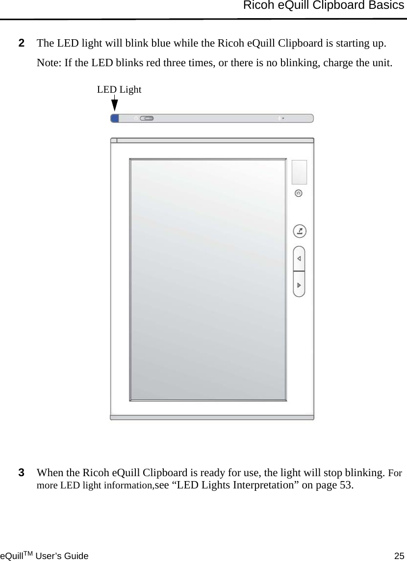 eQuillTM User’s Guide 25Ricoh eQuill Clipboard Basics2The LED light will blink blue while the Ricoh eQuill Clipboard is starting up.Note: If the LED blinks red three times, or there is no blinking, charge the unit.3When the Ricoh eQuill Clipboard is ready for use, the light will stop blinking. For more LED light information,see “LED Lights Interpretation” on page 53.LED Light