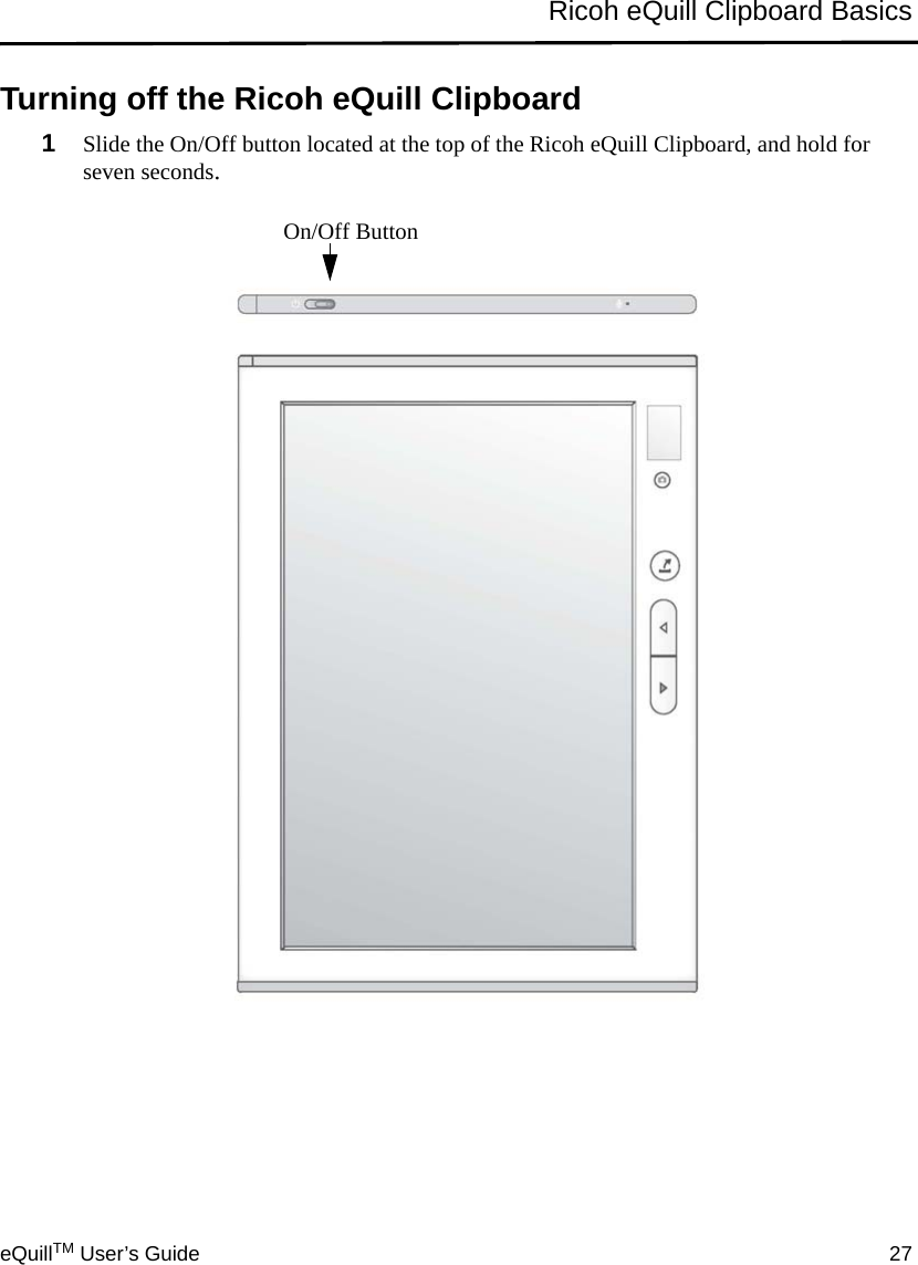 eQuillTM User’s Guide 27Ricoh eQuill Clipboard BasicsTurning off the Ricoh eQuill Clipboard1Slide the On/Off button located at the top of the Ricoh eQuill Clipboard, and hold for seven seconds.On/Off Button