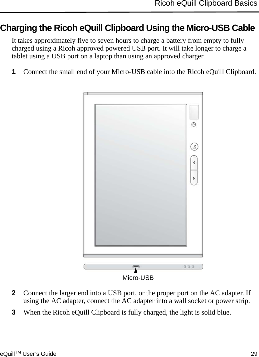 eQuillTM User’s Guide 29Ricoh eQuill Clipboard BasicsCharging the Ricoh eQuill Clipboard Using the Micro-USB CableIt takes approximately five to seven hours to charge a battery from empty to fully charged using a Ricoh approved powered USB port. It will take longer to charge a tablet using a USB port on a laptop than using an approved charger.1Connect the small end of your Micro-USB cable into the Ricoh eQuill Clipboard.2Connect the larger end into a USB port, or the proper port on the AC adapter. If using the AC adapter, connect the AC adapter into a wall socket or power strip.3When the Ricoh eQuill Clipboard is fully charged, the light is solid blue.Micro-USB