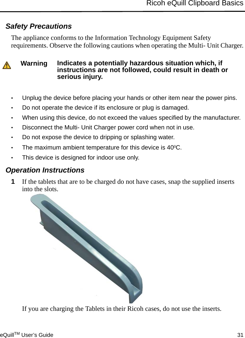 eQuillTM User’s Guide 31Ricoh eQuill Clipboard BasicsSafety PrecautionsThe appliance conforms to the Information Technology Equipment Safety requirements. Observe the following cautions when operating the Multi- Unit Charger.•Unplug the device before placing your hands or other item near the power pins.•Do not operate the device if its enclosure or plug is damaged.•When using this device, do not exceed the values specified by the manufacturer.•Disconnect the Multi- Unit Charger power cord when not in use. •Do not expose the device to dripping or splashing water.•The maximum ambient temperature for this device is 400C.•This device is designed for indoor use only.Operation Instructions1If the tablets that are to be charged do not have cases, snap the supplied inserts into the slots. If you are charging the Tablets in their Ricoh cases, do not use the inserts.Warning Indicates a potentially hazardous situation which, if instructions are not followed, could result in death or serious injury.