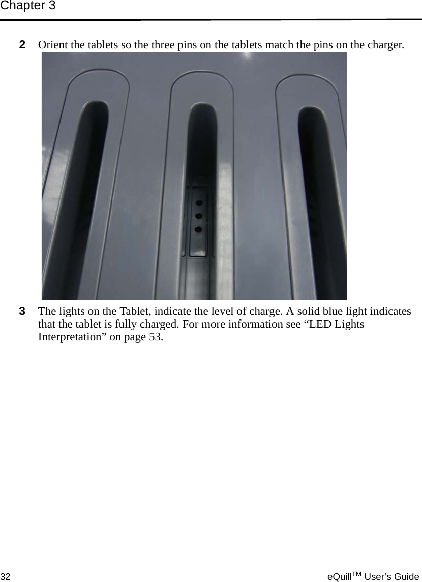 Chapter 332 eQuillTM User’s Guide2Orient the tablets so the three pins on the tablets match the pins on the charger.3The lights on the Tablet, indicate the level of charge. A solid blue light indicates that the tablet is fully charged. For more information see “LED Lights Interpretation” on page 53.