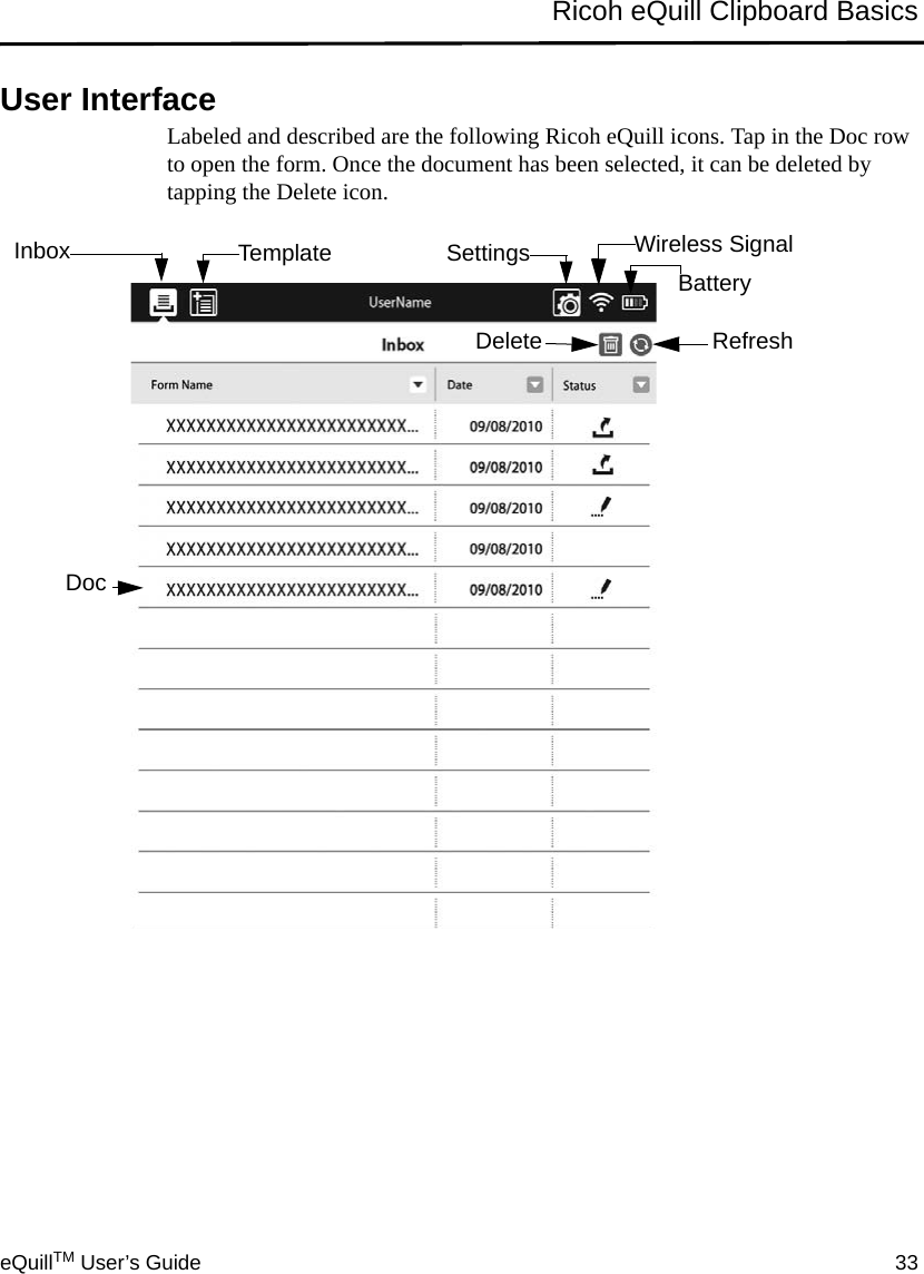 eQuillTM User’s Guide 33Ricoh eQuill Clipboard BasicsUser InterfaceLabeled and described are the following Ricoh eQuill icons. Tap in the Doc row to open the form. Once the document has been selected, it can be deleted by tapping the Delete icon.Inbox Template Settings Wireless SignalBatteryDelete RefreshPrevious NextCurrent PagePage PageBookmarkDoc